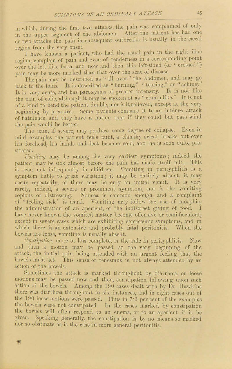 in which, during the first two attacks, the pain was complained of only in the upper segment of the abdomen. After the patient has had one or two attacks the pain in subsequent outbreaks is usually in the cmcal region from the very onset. I have known a patient, who had the usual pain in the right iliac region, complain of pain and even of tenderness in a corresponding point over the left iliac fossa, and now and then this left-sided (or “crossed”) pain may be more marked than that over the seat of disease. The pain may be described as “all over” the abdomen, and may go back to the loins. It is described as “burning,” “tearing,” or “aching.” It is very acute, and has paroxysms of greater intensity. It is not like the pain of colic, although it may be spoken of as “cramp-like.” It is not of a kind to bend the patient double, nor is it relieved, except at the very beginning, by pressure. Some patients compare it to an intense attack of flatulence, and they have a notion that it they could but pass wind the pain would be better. The pain, if severe, may produce some degree of collapse. Even in mild examples the patient feels faint, a clammy sweat breaks out over his forehead, his hands and feet become cold, and he is soon quite pro- strated. Vomiting may be among the very earliest symptoms; indeed the patient may be sick almost before the pain has made itself felt. This is seen not infrequently in children. Vomiting in perityphlitis is a symptom liable to great variation; it may be entirely absent, it may occur repeatedly, or there may be only an initial vomit. It is very rarely, indeed, a severe or prominent symptom, nor is the vomiting copious or distressing. Nausea is common enough, and a complaint of “feeling sick” is usual. Vomiting may follow the use of morphia, the administration of an aperient, or the indiscreet giving of food. I have never known the vomited matter become offensive or semi-freculent, except in severe cases which are exhibiting septicremic symptoms, and in which there is an extensive and probably fatal peritonitis. When the bowels ai’e loose, vomiting is usually absent. Constipation, more or less complete, is the rule in perityphlitis. Now and then a motion may be passed at the very beginning of the attack, the initial pain being attended with an urgent feeling that the bowels must act. This sense of tenesmus is not always attended by an action of the bowels. Sometimes the attack is marked throughout by diarrhoea, or loose motions may be passed now and then, constipation following upon such action of the bowels. Among the 190 cases dealt with by Dr. Hawkins there was diarrhoea throughout in six instances, and in eight cases out of the 190 loose motions were passed. Thus in 7'3 per cent of the examples the bowels were not constipated. In the cases marked by constipation the bowels will often respond to an enema, or to an aperient if it be given. Speaking generally, the constipation is by no means so marked nor so obstinate as is the case in more general peritonitis.