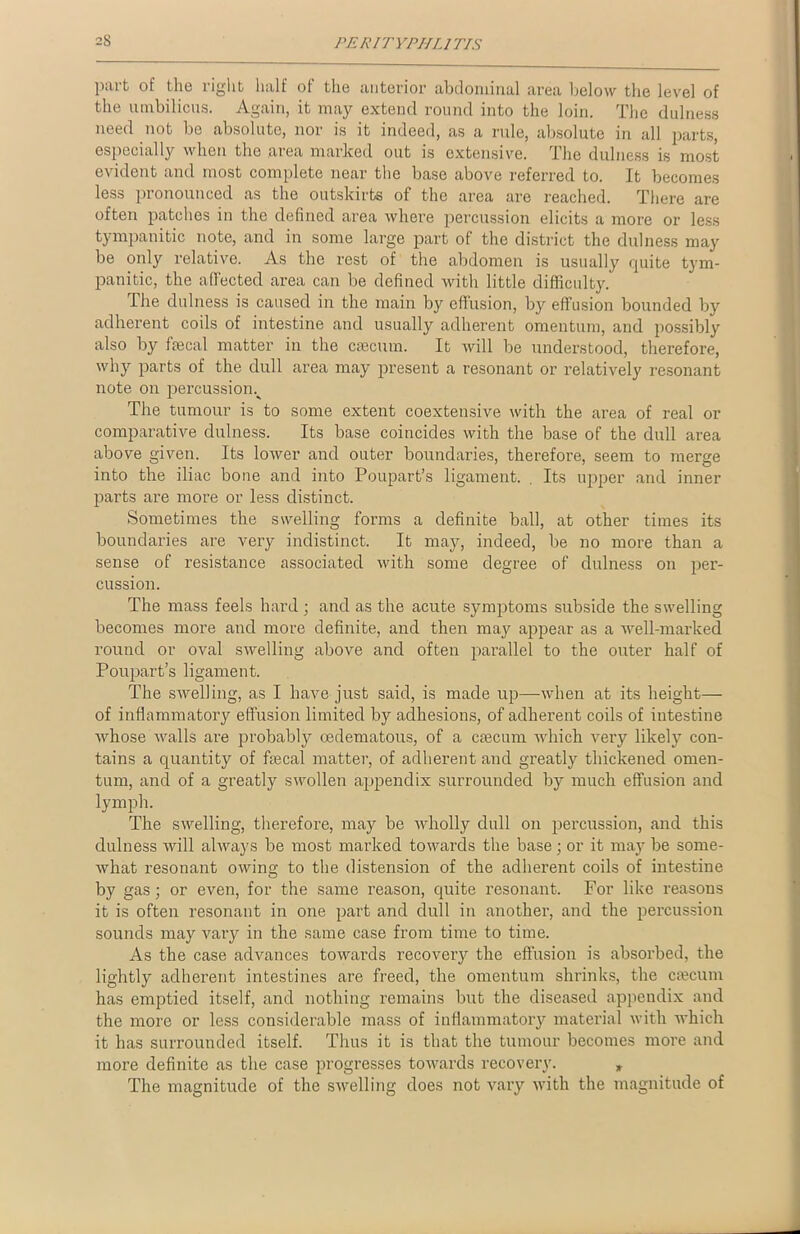 part of the right half of the anterior abdominal area below the level of the umbilicus. Again, it may extend round into the loin. The dulness need not be absolute, nor is it indeed, as a rule, absolute in all parts, especially when the area marked out is extensive. The dulness is most evident and most complete near the base above referred to. It becomes less pronounced as the outskirts of the area are reached. There are often patches in the defined area where percussion elicits a more or less tympanitic note, and in some large part of the district the dulness may be only relative. As the rest of the abdomen is usually quite tym- panitic, the affected area can be defined with little difficulty. The dulness is caused in the main by effusion, by effusion bounded by adherent coils of intestine and usually adherent omentum, and possibly also by fmcal matter in the caecum. It will be understood, therefore, why parts of the dull area may present a resonant or relativel}' resonant note on percussionv The tumour is to some extent coextensive with the area of real or comparative dulness. Its base coincides with the base of the dull area above given. Its lower and outer boundaries, therefore, seem to merge into the iliac bone and into Poupart’s ligament. . Its upper and inner jiarts are more or less distinct. Sometimes the swelling forms a definite ball, at other times its boundaries are very indistinct. It may, indeed, be no more than a sense of resistance associated with some degree of dulness on per- cussion. The mass feels hard ; and as the acute symptoms subside the swelling becomes more and more definite, and then may appear as a well-marked round or oval swelling above and often parallel to the outer half of Poupart’s ligament. The swelling, as I have just said, is made up—when at its height— of inflammatory effusion limited by adhesions, of adherent coils of intestine whose Avails are probably cedematous, of a caecum which very likely con- tains a quantity of faecal matter, of adherent and greatly thickened omen- tum, and of a greatly s\Arollen appendix surrounded by much effusion and lymph. The swelling, therefore, may be Avholly dull on percussion, and this dulness will always be most marked toAvards the base ; or it may be some- Avhat resonant OAving to the distension of the adherent coils of intestine by gas; or even, for the same reason, quite resonant. For like reasons it is often resonant in one part and dull in another, and the percussion sounds may vary in the same case from time to time. As the case advances toAArards recovery the effusion is absorbed, the lightly adherent intestines are freed, the omentum shrinks, the crncum has emptied itself, and nothing remains but the diseased appendix and the more or less considerable mass of inflammatory material Avith which it has surrounded itself. Thus it is that the tumour becomes more and more definite as the case progresses toAvards recovery. * The magnitude of the swelling does not vary Avith the magnitude of