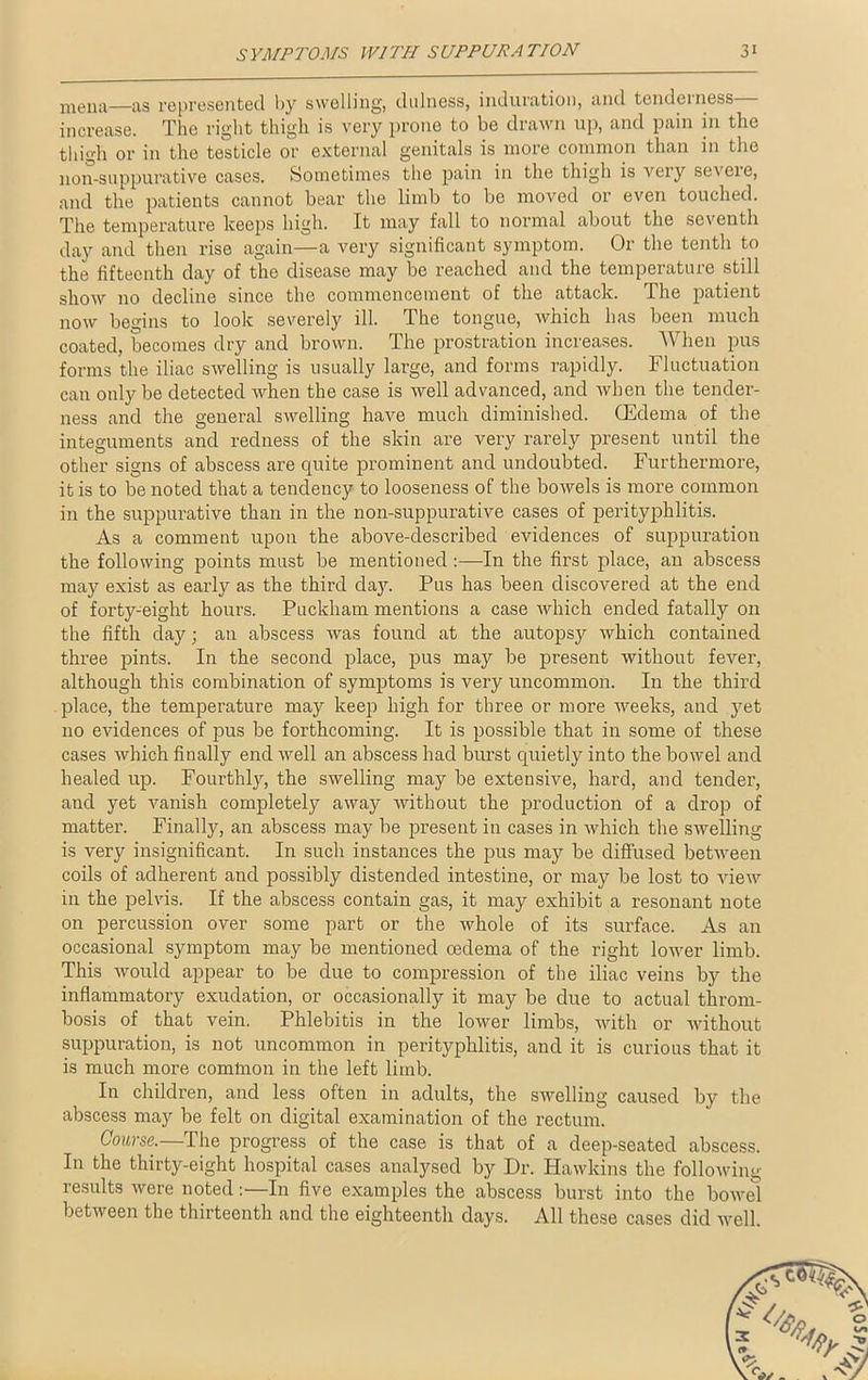 menu—as represented by swelling, dulness, induration, and tenderness— increase. The right thigh is very prone to be drawn up, and pain in the thigh or in the testicle or external genitals is more common than in the non-suppurative cases. Sometimes the pain in the thigh is very seveie, and the patients cannot bear the limb to be moved or even touched. The temperature keeps high. It may fall to normal about the seventh day and then rise again—a very significant symptom. Or the tenth to the fifteenth day of the disease may be reached and the temperature still show 110 decline since the commencement of the attack. The patient now begins to look severely ill. The tongue, which has been much coated, becomes dry and brown. The prostration increases. When pus forms the iliac swelling is usually large, and forms rapidly. Fluctuation can only be detected when the case is well advanced, and when the tender- ness and the general swelling have much diminished. (Edema of the integuments and redness of the skin are very rarely present until the other signs of abscess are quite prominent and undoubted. Furthermore, it is to be noted that a tendency to looseness of the bowels is more common in the suppurative than in the non-suppurative cases of perityphlitis. As a comment upon the above-described evidences of suppuration the following points must be mentioned:—In the first place, an abscess may exist as early as the third day. Pus has been discovered at the end of forty-eight hours. Puckham mentions a case which ended fatally on the fifth day; an abscess was found at the autopsy which contained three pints. In the second place, pus may be present without fever, although this combination of symptoms is very uncommon. In the third place, the temperature may keep high for three or more weeks, and yet no evidences of pus be forthcoming. It is possible that in some of these cases which finally end well an abscess had burst quietly into the bowel and healed up. Fourthly, the swelling may be extensive, hard, and tender, and yet vanish completely away without the production of a drop of matter. Finally, an abscess may be present in cases in which the swelling is very insignificant. In such instances the pus may be diffused between coils of adherent and possibly distended intestine, or may be lost to view in the pelvis. If the abscess contain gas, it may exhibit a resonant note on percussion over some part or the whole of its surface. As an occasional symptom may be mentioned cedema of the right lower limb. This would appear to be due to compression of the iliac veins by the inflammatory exudation, or occasionally it may be due to actual throm- bosis of that vein. Phlebitis in the lower limbs, with or without suppuration, is not uncommon in perityphlitis, and it is curious that it is much more common in the left limb. In children, and less often in adults, the swelling caused by the abscess may be felt on digital examination of the rectum. Course.—The progress of the case is that of a deep-seated abscess. In the thirty-eight hospital cases analysed by Dr. Hawkins the following results were noted:—In five examples the abscess burst into the bowel between the thirteenth and the eighteenth days. All these cases did well.