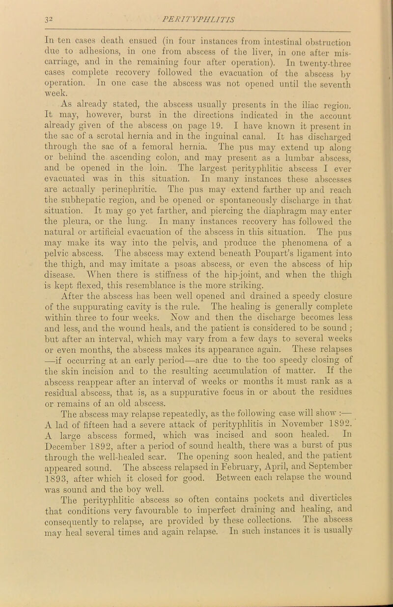 In ten cases death ensued (in four instances from intestinal obstruction due to adhesions, in one from abscess of the liver, in one after mis- carriage, and in the remaining four after operation). In twenty-three cases complete recovery followed the evacuation of the abscess by operation. In one case the abscess was not opened until the seventh week. As already stated, the abscess usually presents in the iliac region. It may, however, burst in the directions indicated in the account already given of the abscess .on page 19. I have known it present in the sac of a scrotal hernia and in the inguinal canal. It has discharged through the sac of a femoral hernia. The pus may extend up along or behind the ascending colon, and may present as a lumbar abscess, and be opened in the loin. The largest perityplilitic abscess I ever- evacuated was in this situation. In many instances these abscesses are actually perinephritic. The pus may extend farther up and reach the subhepatic region, and be opened or spontaneously discharge in that situation. It may go yet farther, and piercing the diaphragm may enter the pleura, or the lung. In many instances recovery has followed the natural or artificial evacuation of the abscess in this situation. The pus may make its way into the pelvis, and produce the phenomena of a pelvic abscess. The abscess may extend beneath Poupart’s ligament into the thigh, and may imitate a psoas abscess, or even the abscess of hip disease. When there is stiffness of the hip-joint, and when the thigh is kept flexed, this resemblance is the more striking. After the abscess has been well opened and drained a speedy closure of the suppurating cavity is the rule. The healing is generally complete within three to four weeks. Now and then the discharge becomes less and less, and the wound heals, and the patient is considered to be sound; but after an interval, which may vary from a few days to several weeks or even months, the abscess makes its appearance again. These relapses —if occurring at an early period—are due to the too speedy closing of the skin incision and to the resulting accumulation of matter. If the abscess reappear after an interval of weeks or months it must rank as a residual abscess, that is, as a suppurative focus in or about the residues or remains of an old abscess. The abscess may relapse repeatedly, as the following case will show :— A lad of fifteen had a severe attack of perityphlitis in November 1S92. A large abscess formed, which was incised and soon healed. In December 1892, after a period of sound health, there was a burst of pus through the well-healed scar. The opening soon healed, and the patient appeared sound. The abscess relapsed in February, April, and September 1893, after which it closed for good. Between each relapse the wound was sound and the boy well. The perityphlitic abscess so often contains pockets and diverticles that conditions very favourable to imperfect draining and healing, and consecjuently to relapse, are provided by these collections. Ihe abscess may heal several times and again relapse. In such instances it is usually