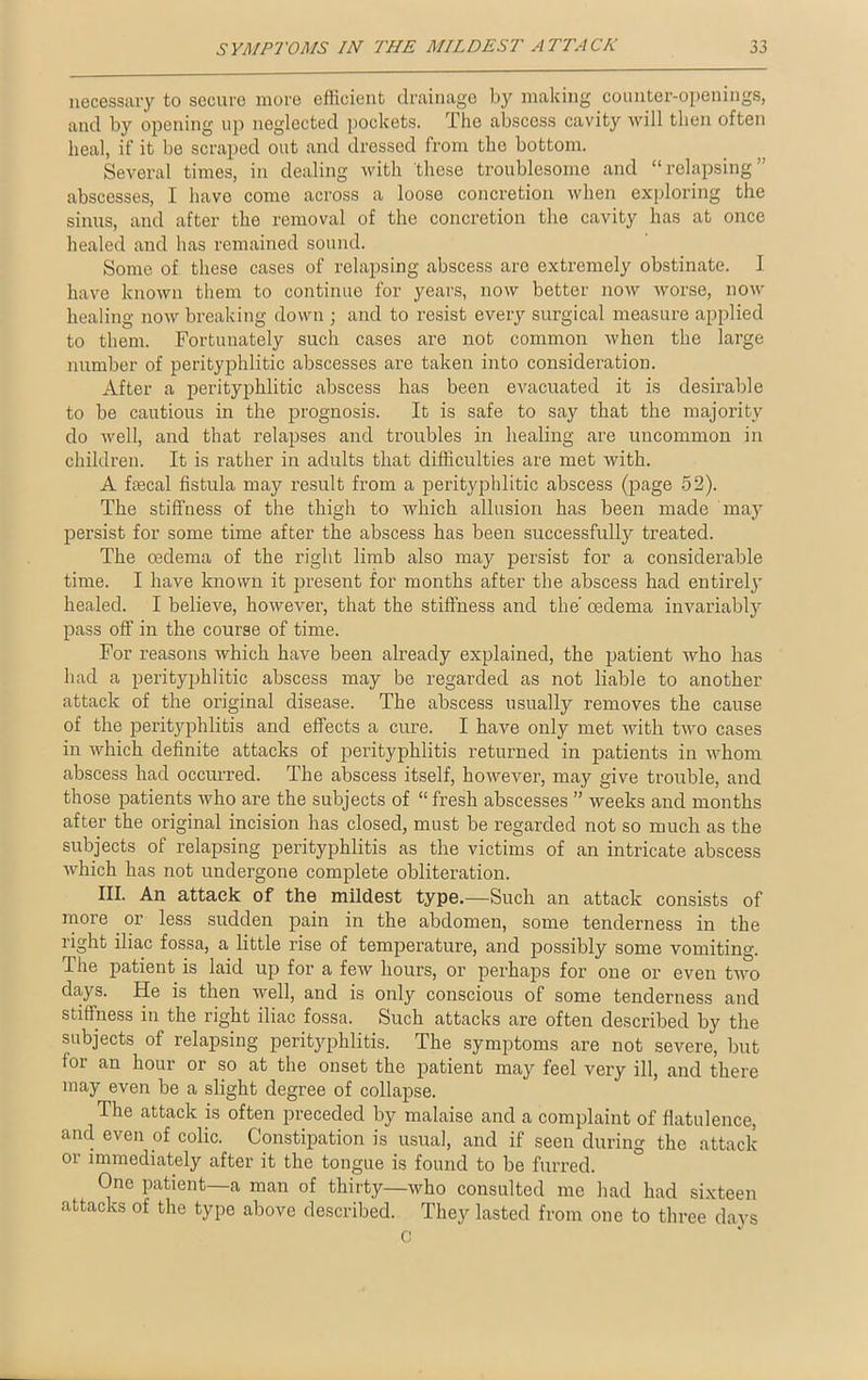 necessary to secure more efficient drainage by making counter-openings, and by opening up neglected pockets. The abscess cavity will then often heal, if it be scraped out and dressed from the bottom. Several times, in dealing with these troublesome and “relapsing abscesses, I have come across a loose concretion when exploring the sinus, and after the removal of the concretion the cavity has at once healed and has remained sound. Some of these cases of relapsing abscess arc extremely obstinate. I have known them to continue for years, now better now worse, now healing now breaking down ; and to resist every surgical measure applied to them. Fortunately such cases are not common when the large number of perityphlitic abscesses are taken into consideration. After a perityphlitic abscess has been evacuated it is desirable to be cautious in the prognosis. It is safe to say that the majority do well, and that relapses and troubles in healing are uncommon in children. It is rather in adults that difficulties are met with. A fecal fistula may result from a perityphlitic abscess (page 52). The stiffness of the thigh to which allusion has been made may persist for some time after the abscess has been successfully treated. The oedema of the right limb also may persist for a considerable time. I have known it present for months after the abscess had entirely healed. I believe, however, that the stiffness and the' oedema invariably pass off in the course of time. For reasons which have been already explained, the patient who has had a perityphlitic abscess may be regarded as not liable to another attack of the original disease. The abscess usually removes the cause of the perityphlitis and effects a cure. I have only met with two cases in which definite attacks of perityphlitis returned in patients in whom abscess had occurred. The abscess itself, however, may give trouble, and those patients who are the subjects of “ fresh abscesses ” weeks and months after the original incision has closed, must be regarded not so much as the subjects of relapsing perityphlitis as the victims of an intricate abscess which has not undergone complete obliteration. III. An attack of the mildest type.—Such an attack consists of more or less sudden pain in the abdomen, some tenderness in the right iliac fossa, a little rise of temperature, and possibly some vomiting. The patient is laid up for a few hours, or perhaps for one or even two days. He is then well, and is only conscious of some tenderness and stiffness in the right iliac fossa. Such attacks are often described by the subjects of relapsing perityphlitis. The symptoms are not severe, but for an hour or so at the onset the patient may feel very ill, and there may even be a slight degree of collapse. The attack is often preceded by malaise and a complaint of flatulence, and even of colic. Constipation is usual, and if seen during the attack 01 immediately after it the tongue is found to be furred. One patient a man of thirty—who consulted me had had sixteen attacks of the type above described. They lasted from one to three days c