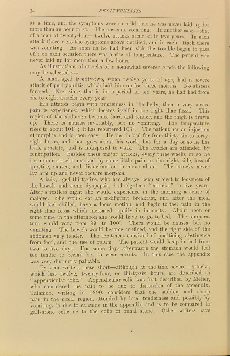 at a time, and the symptoms were so mild that lie tvas never laid up for more than an hour or so. There was no vomiting. In another case—that ot a man of twenty-four—twelve attacks occurred in two years. In each attack there were the symptoms above detailed, and in each attack there was vomiting. As soon as lie had been sick the trouble began to pass off; on each occasion there was a rise of temperature. The patient was never laid up for more than a few hours. As illustrations of attacks of a somewhat severer grade the following may be selected :— A man, aged twenty-two, when twelve years of age, had a severe attack of perityphlitis, which laid him up for three months. No abscess formed. Ever since, that is, for a period of ten years, he had had from six to eight attacks every year. His attacks begin with uneasiness in the belly, then a very severe pain is experienced which locates itself in the right iliac fossa. This region of the abdomen becomes hard and tender, and the thigh is drawn up. There is nausea invariably, but no vomiting. The temperature rises to about 101°; it has registered 103°. The patient has an injection of morphia and is soon easy. He lies in bed for from thirty-six to forty- eight hours, and then goes about his work, but for a day or so he has little appetite, and is indisposed to walk. The attacks are attended by constipation. Besides these major attacks, every three weeks or so he has minor attacks marked by some little pain in the right side, loss of appetite, nausea, and disinclination to move about. The attacks never lay him up and never require morphia. A lady, aged thirty-five, who had always been subject to looseness of the bowels and some dyspepsia, had eighteen “ attacks ” in five years. After a restless night she would experience in the morning a sense of malaise. She would eat an indifferent breakfast, and after the meal would feel chilled, have a loose motion, and begin to feel pain in the right iliac fossa which increased rapidly in intensity. About noon or some time in the afternoon she would have to go to bed. The tempera- ture would vary from 99° to 100°. There would be nausea, but no vomiting. The bowels would become confined, and the right side of the abdomen very tender. The treatment consisted of poulticing, abstinence from food, and the use of opium. The patient would keep in bed from two to five days. For some days afterwards the stomach would feel too tender to permit her to wear corsets. In this case the appendix was very distinctly palpable. By some writers these short—although at the time severe—attacks, which last twelve, twenty-four, or thirty-six hours, are described as “appendicular colic.” Appendicular colic was first described by Melier, who considered the pain to be due to distension of the appendix. Talamon, writing in 1890, considers that the sudden and sharp pain in the crecal region, attended by local tenderness and possibly by vomiting, is due to calculus in the appendix, and is to be compared to gall-stone colic or to the colic of renal stone. Other writers have