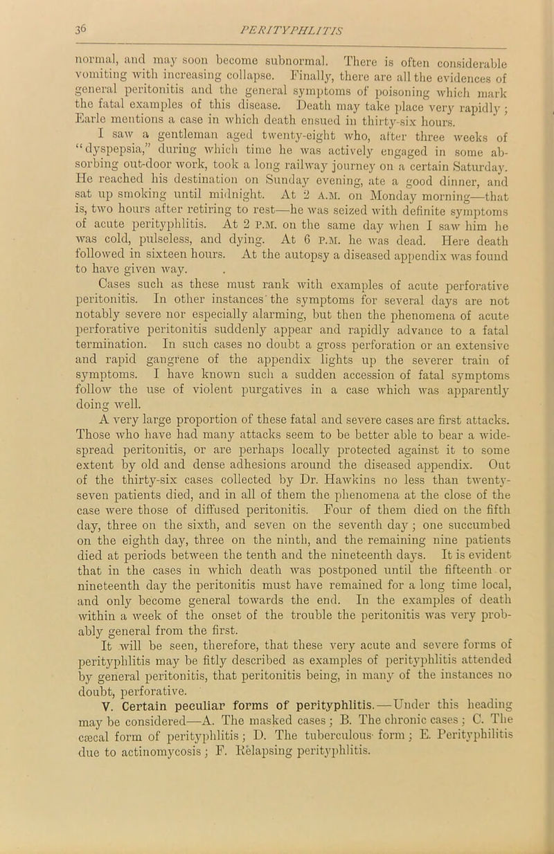 normal, and may soon become subnormal. There is often considerable vomiting with increasing collapse. Finally, there are all the evidences of general peritonitis and the general symptoms of poisoning which mark the fatal examples of this disease. Death may take place very rapidly ; Earle mentions a case in which death ensued in thirty-six hours. I saw a gentleman aged twenty-eight who, after three weeks of “dyspepsia,” during which time he was actively engaged in some ab- sorbing out-door work, took a long railway journey on a certain Saturday. He reached his destination on Sunday evening, ate a good dinner, and sat up smoking until midnight. At 2 A.M. on Monday morning—that is, two hours after retiring to rest—he was seized with definite symptoms of acute perityphlitis. At 2 P.M. on the same day when I saw him he was cold, pulseless, and dying. At 6 p.m. he was dead. Here death followed in sixteen hours. At the autopsy a diseased appendix was found to have given way. Cases such as these must rank with examples of acute perforative peritonitis. In other instances the symptoms for several days are not notably severe nor especially alarming, but then the phenomena of acute perforative peritonitis suddenly appear and rapidly advance to a fatal termination. In such cases no doubt a gross perforation or an extensive and rapid gangrene of the appendix lights up the severer train of symptoms. I have known such a sudden accession of fatal symptoms follow the use of violent purgatives in a case which was apparently doing well. A very large proportion of these fatal and severe cases are first attacks. Those who have had many attacks seem to be better able to bear a wide- spread peritonitis, or are perhaps locally protected against it to some extent by old and dense adhesions around the diseased appendix. Out of the thirty-six cases collected by Dr. Hawkins no less than twenty- seven patients died, and in all of them the phenomena at the close of the case were those of diffused peritonitis. Four of them died on the fifth day, three on the sixth, and seven on the seventh day ; one succumbed on the eighth day, three on the ninth, and the remaining nine patients died at periods between the tenth and the nineteenth days. It is evident that in the cases in which death was postponed until the fifteenth or nineteenth day the peritonitis must have remained for a long time local, and only become general towards the end. In the examples of death within a week of the onset of the trouble the peritonitis was very prob- ably general from the first. It will be seen, therefore, that these very acute and severe forms of perityphlitis may be fitly described as examples of perityphlitis attended by general peritonitis, that peritonitis being, in many of the instances no doubt, perforative. V. Certain peculiar forms of perityphlitis.—Under this heading may be considered—A. The masked cases ; B. The chronic cases ; C. The ctecal form of perityphlitis; D. The tuberculous- form; E. Perityphilitis due to actinomycosis ; F. Relapsing perityphlitis.
