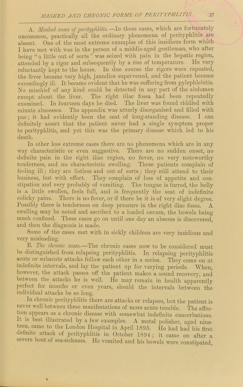 A. Masked cases of perityphlitis.—In these cases, which are fortunately uncommon, practically all the ordinary phenomena of perityphlitis are absent. One of the most extreme examples of this insidious form which I have met with was in the person of a middle-aged gentleman, who after being “a little out of sorts” was seized with pain in the hepatic region, attended by a rigor and subsequently by a rise of temperature. He very reluctantly kept to the house. In due course the rigors were repeated, the fever became very high, jaundice supervened, and the patient became exceedingly ill. It became evident that he was suffering from pylephlebitis. No mischief of any kind could be detected in any part of the abdomen except about the liver. The right iliac fossa had been repeatedly examined. In fourteen days he died. The liver was found riddled with minute abscesses. The appendix was utterly disorganised and filled with pus; it had evidently been the seat of long-standing disease. I can definitely assert that the patient never had a single symptom proper to perityphlitis, and yet this was the primary disease which led to his death. In other less exti’eme cases there are no phenomena which are in any way characteristic or even suggestive. There are no sudden onset, no definite pain in the right iliac region, no fever, no very noteworthy tenderness, and no characteristic swelling. These patients complain of feeling ill; they are listless and out of sorts; they still attend to their business, but with effort. They complain of loss of appetite and con- stipation and very probably of vomiting. The tongue is furred, the belly is a little swollen, feels full, and is frequently the seat of indefinite colicky pains. There is no fever, or if there be it is of very slight degree. Possibly there is tenderness on deep pressure in the right iliac fossa. A swelling may be noted and ascribed to a loaded ciecum, the bowels being much confined. These cases go on until one day an abscess is discovered, and then the diagnosis is made. Some of the cases met with in sickly children are very insidious and very misleading. B. The chronic cases.—The chronic cases now to be considered must be distinguished from relapsing perityphlitis. In relapsing perityphlitis acute or subacute attacks follow each other in a series. They come on at indefinite intervals, and lay the patient up for varying periods. When, however, the attack passes oft the patient makes a sound recovery, and between the attacks he is well. He may remain in health apparently perfect for months or even years, should the intervals between the individual attacks be so long. In chronic perityphlitis there are attacks or relapses, but the patient is never well between these manifestations of more acute trouble. The affec- tion appears as a chronic disease with somewhat indefinite exacerbations. It is best illustrated by a few examples. A metal polisher, aged nine- teen, came to the London Hospital in April 1895. He had had his first definite attack of perityphlitis in October 1894; it came on after a severe bout of sea-sickness. He vomited and his bowels were constipated,