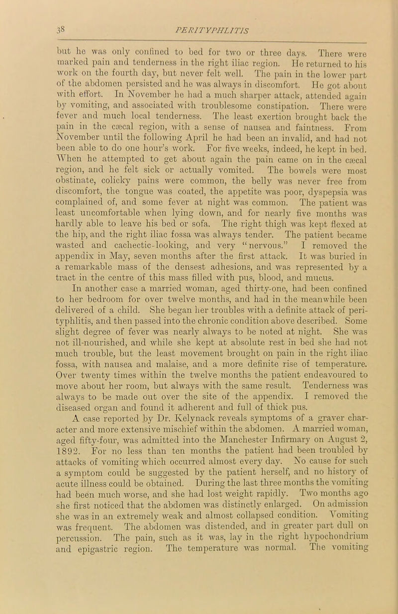 but lie was only confined to bed for two or three days. There were marked pain and tenderness in the right iliac region. He returned to his work on the fourth day, but never felt well. The pain in the lower part of the abdomen persisted and he was always in discomfort. He got about with effort. In November he had a much sharper attack, attended again by vomiting, and associated with troublesome constipation. There were fever and much local tenderness. The least exertion brought back the pain in the cajcal region, with a sense of nausea and faintness. From November until the following April he had been an invalid, and had not been able to do one hour’s work. For five weeks, indeed, he kept in bed. When he attempted to get about again the pain came on in the caecal region, and he felt sick or actually vomited. The bowels were most obstinate, colicky pains were common, the belly was never free from discomfort, the tongue was coated, the appetite was poor, dyspepsia was complained of, and some fever at night was common. The patient was least uncomfortable when lying down, and for nearly five months was hardly able to leave his bed or sofa. The right thigh was kept flexed at the hip, and the right iliac fossa was always tender. The patient became wasted and cachectic-looking, and very “nervous.” I removed the appendix in May, seven months after the first attack. It was buried in a remarkable mass of the densest adhesions, and was represented by a tract in the centre of this mass filled Avith pus, blood, and mucus. In another case a married Avoman, aged thirty-one, had been confined to her bedroom for over twelve months, and had in the meanwhile been delivered of a child. She began her troubles Avith a definite attack of peri- typhlitis, and then passed into the chronic condition above described. Some slight degree of fever was nearly always to be noted at night. She Avas not ill-nourished, and while she kept at absolute rest in bed she had not much trouble, but the least movement brought on pain in the right iliac fossa, with nausea and malaise, and a more definite rise of temperature. Over twenty times Avithin the tAvelve months the patient endeavoured to move about her room, but always Avith the same result. Tenderness Avas always to be made out over the site of the appendix. I removed the diseased organ and found it adherent and full of thick pus. A case reported by Dr. Kelynack reveals symptoms of a graver char- acter and more extensive mischief within the abdomen. A married Avoman, aged fifty-four, was admitted into the Manchester Infirmary on August 2, 1892. For no less than ten months the patient had been troubled by attacks of vomiting Avhich occurred almost every day. No cause for such a symptom could be suggested by the patient herself, and no history of acute illness could be obtained. During the last three months the vomiting had been much Avorse, and she had lost AAreight rapidly. Tavo months ago she first noticed that the abdomen Avas distinctly enlarged. On admission she Avas in an extremely Aveak and almost collapsed condition. A omiting Avas frequent. The abdomen Avas distended, and in greater part dull on percussion. The pain, such as it Avas, lay in the right hypochondrium and epigastric region. The temperature Avas normal. The A'omiting