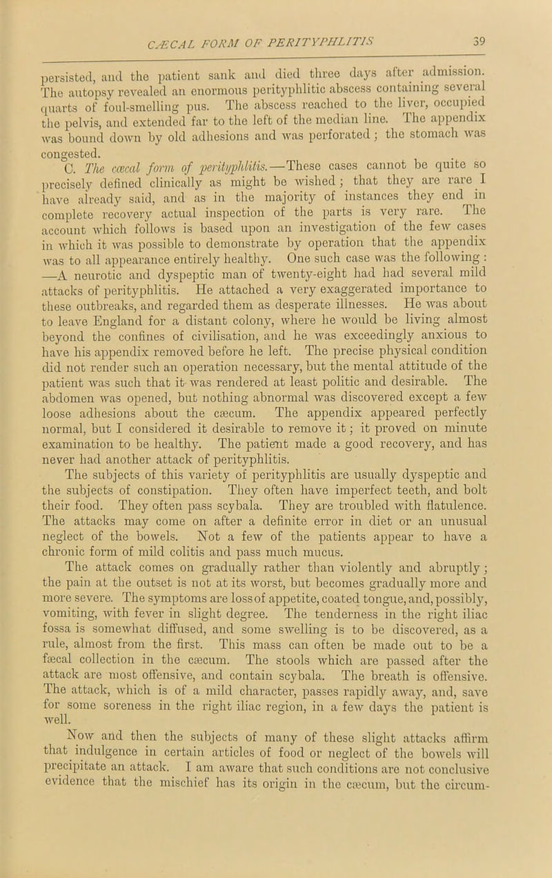 persisted, and the patient sank and died three days after admission. The autopsy revealed an enormous perityphlitic abscess containing several quarts of foul-smelling pus. The abscess reached to the liver, occupied tho pelvis, and extended far to the left of the median line. 1 he appendix ■was bound down by old adhesions and was perforated ; the stomach was congested. C. The ccecal form of perityphlitis.—These cases cannot bo quite so precisely defined clinically as might bo wished; that they are rare I have already said, and as in the majority of instances they end in complete recovery actual inspection of the parts is very rare. .1 he account which follows is based upon an investigation of the few cases in which it was possible to demonstrate by operation that the appendix was to all appearance entirely healthy. One such case was the following : —A neurotic and dyspeptic man of twenty-eight had had several mild attacks of perityphlitis. He attached a very exaggerated importance to these outbreaks, and regarded them as desperate illnesses. He was about to leave England for a distant colony, where he would be living almost beyond the confines of civilisation, and he was exceedingly anxious to have his appendix removed before he left. The precise physical condition did not render such an operation necessary, but the mental attitude of the patient was such that it was rendered at least politic and desirable. The abdomen was opened, but nothing abnormal was discovered except a few loose adhesions about the caecum. The appendix appeared perfectly normal, but I considered it desirable to remove it; it proved on minute examination to be healthy. The patient made a good recovery, and has never had another attack of perityphlitis. The subjects of this variety of perityphlitis are usually dyspeptic and the subjects of constipation. They often have imperfect teeth, and bolt their food. They often pass scybala. They are troubled with flatulence. The attacks may come on after a definite error in diet or an unusual neglect of the bowels. Not a few of the patients appear to have a chronic form of mild colitis and pass much mucus. The attack comes on gradually rather than violently and abruptly; the pain at the outset is not at its worst, but becomes gradually more and more severe. The symptoms are loss of appetite, coated tongue, and, possibly, vomiting, with fever in slight degree. The tenderness in the right iliac fossa is somewhat diffused, and some swelling is to be discovered, as a rule, almost from the first. This mass can often be made out to be a ftecal collection in the caecum. The stools which are passed after the attack are most offensive, and contain scybala. The breath is offensive. The attack, which is of a mild character, passes rapidly away, and, save for some soreness in the right iliac region, in a few days the patient is well. Now and then the subjects of many of these slight attacks affirm that indulgence in certain articles of food or neglect of the bowels will precipitate an attack. I am aware that such conditions are not conclusive evidence that the mischief has its origin in the caecum, but the circum-