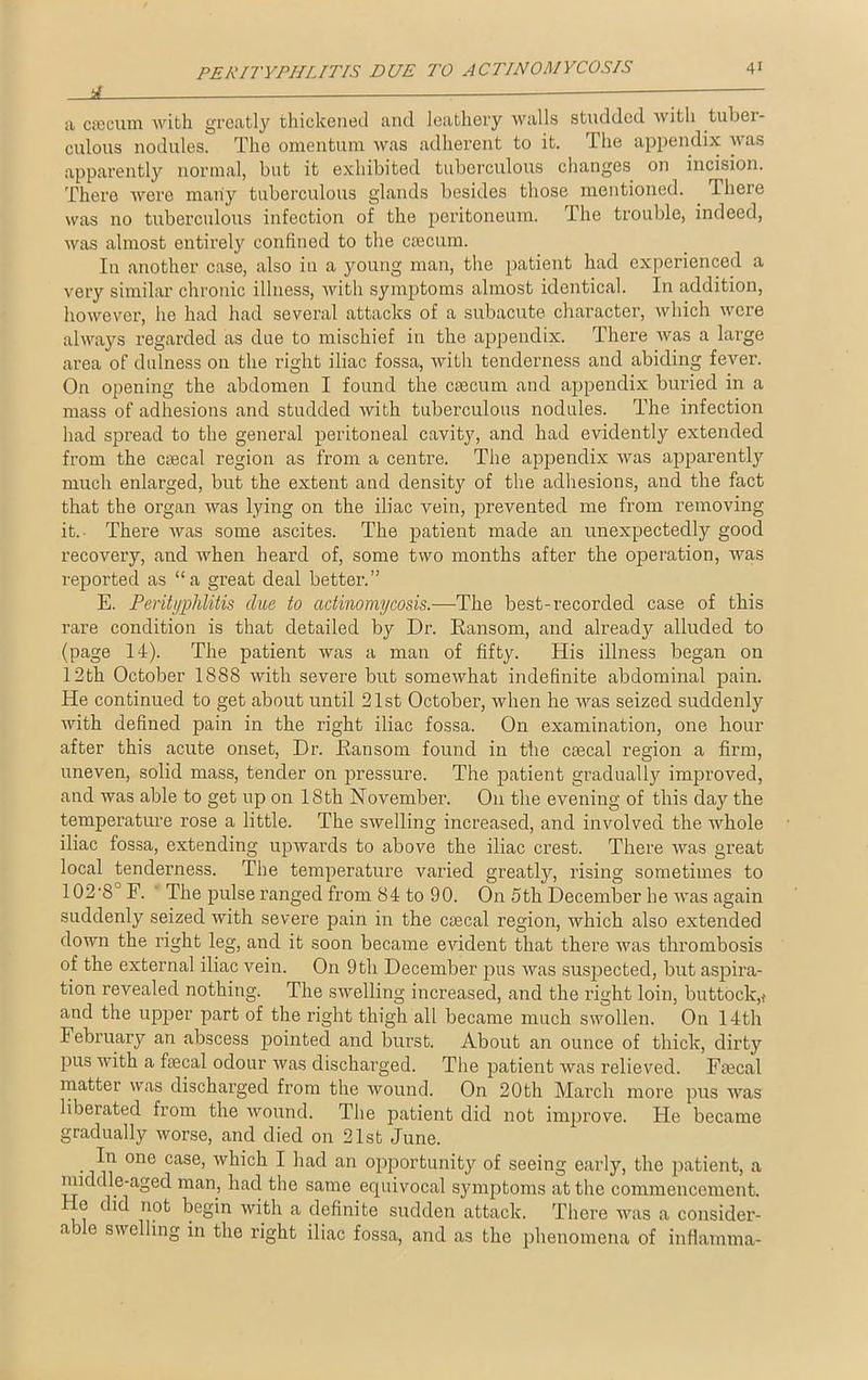 rf — a csecum with greatly thickened and leathery walls studded with tuber- culous nodules. The omentum was adherent to it. The appendix was apparently normal, but it exhibited tuberculous changes on incision. There were many tuberculous glands besides those mentioned. There was no tuberculous infection of the peritoneum. The trouble, indeed, was almost entirely confined to the caecum. Iu another case, also in a young man, the patient had experienced a very similar chronic illness, with symptoms almost identical. In addition, however, he had had several attacks of a subacute character, which were always regarded as due to mischief in the appendix. There was a large area of dulness on the right iliac fossa, with tenderness and abiding fever. On opening the abdomen I found the caecum and appendix buried in a mass of adhesions and studded with tuberculous nodules. The infection had spread to the general peritoneal cavity, and had evidently extended from the ctecal region as from a centre. The appendix was apparently much enlarged, but the extent and density of the adhesions, and the fact that the organ was lying on the iliac vein, prevented me from removing it.- There was some ascites. The patient made an unexpectedly good recovery, and when heard of, some two months after the operation, was reported as “a great deal better.” E. Perityphlitis clue to actinomycosis.—The best-recorded case of this rare condition is that detailed by Dr. Ransom, and already alluded to (page 14). The patient was a man of fifty. His illness began on 12th October 1888 with severe but somewhat indefinite abdominal pain. He continued to get about until 21st October, when he was seized suddenly with defined pain in the right iliac fossa. On examination, one hour after this acute onset, Dr. Ransom found in the csecal region a firm, uneven, solid mass, tender on pressure. The patient gradually improved, and was able to get up on 18th November. On the evening of this day the temperature rose a little. The swelling increased, and involved the whole iliac fossa, extending upwards to above the iliac crest. There was great local tenderness. The temperature varied greatly, rising sometimes to 102-8° F. The pulse ranged from 84 to 90. On 5th December he was again suddenly seized with severe pain in the csecal region, which also extended down the right leg, and it soon became evident that there was thrombosis of the external iliac vein. On 9 th December pus was suspected, but aspira- tion revealed nothing. The swelling increased, and the right loin, buttock,! and the upjjer part of the right thigh all became much swollen. On 14th February an abscess pointed and burst. About an ounce of thick, dirty pus with a fecal odour was discharged. The patient was relieved. Faecal matter was dischai’ged from the wound. On 20th March more pus was liberated from the wound. The patient did not improve. He became gradually worse, and died on 21st June. In one case, which I had an opportunity of seeing early, the patient, a middle-aged man, had the same equivocal symptoms at the commencement. He did not begin with a definite sudden attack. There was a consider- a3e swelling in the right iliac fossa, and as the phenomena of inflamma-