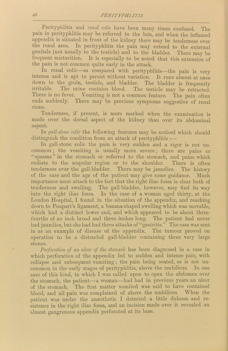 Perityphlitis and renal colic have been many times confused. The pain in perityphlitis may be referred to the loin, and when the inflamed appendix is situated in front of the kidney there may be tenderness over the renal area. In perityphlitis the pain may extend to the external genitals (not usually to the testicle) and to the bladder. There may be frequent micturition. It is especially to be noted that this extension of the pain is not common quite early in the attack. In renal colic—as compared with perityphlitis—the pain is very intense and is apt to persist without variation. It runs almost at once down to the groin, testicle, and bladder. The bladder is frequently irritable. The urine contains blood. The testicle may be retracted. There is no fever. Vomiting is not a common feature. The pain often ends suddenly. There may be previous symptoms suggestive of renal stone. Tenderness, if present, is more marked when the examination is made over the dorsal aspect of the kidney than over its abdominal aspect. In gall-stone colic the following features may be noticed which should distinguish the condition from an attack of perityphlitis :— In gall-stone colic the pain is very sudden and a rigor is not un- common ; the vomiting is usually more severe; there are pains or “ spasms ” in the stomach or referred to the stomach, and pains Avhich radiate to the scapular region or to the shoulder. There is often tenderness over the gall-bladder. There may be jaundice. The history of the case and the age of the patient may give some guidance. Much importance must attach to the fact that the right iliac fossa is clear both of tenderness and swelling. The gall-bladder, however, may find its way into the right iliac fossa. In the case of a woman aged thirty, at the London Hospital, I found in the situation of the appendix, and reaching down to Poupart’s ligament, a banana-shaped swelling which was movable, which had a distinct lower end, and which appeared to be about three- fourths of an inch broad and three inches long. The patient had never had jaundice, but she had had three attacks of “gastritis.” The case was sent in as an example of disease of the appendix. The tumour proved on operation to be a distended gall-bladder containing three very large stones. Perforation of an ulcer of the stomach has been diagnosed in a case in which perforation of the appendix led to sudden and intense pain, with collapse and subsequent vomiting; the pain being seated, as is not un- common in the early stages of perityphlitis, above the umbilicus. In one case of this kind, in which I was called upon to open the abdomen over the stomach, the patient—a woman—had had in previous years an ulcer of the stomach. The first matter vomited was said to have contained blood, and all pain was complained of above the umbilicus. V hen the patient was under the anaesthetic I detected a little dulness and re- sistance in the right iliac fossa, and an incision made over it revealed an almost gangrenous appendix perforated at its base.