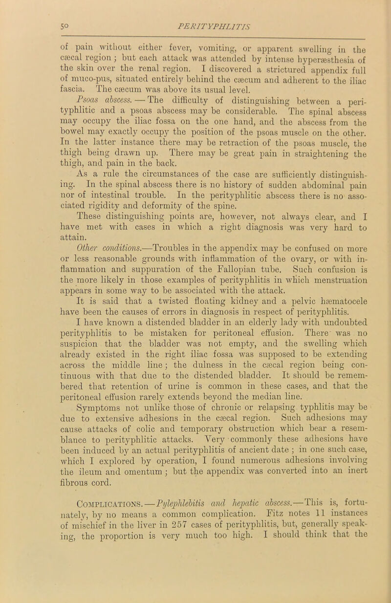 of pain without either fever, vomiting, or apparent swelling in the cascal region ; but each attack was attended by intense hypersesthesia of the skin over the renal region. I discovered a strictured appendix full of muco-pus, situated entirely behind the caecum and adherent to the iliac fascia. The caecum was above its usual level. Psoas abscess. — The difficulty of distinguishing between a peri- typhlitic and a psoas abscess may be considerable. The spinal abscess may occupy the iliac fossa on the one hand, and the abscess from the bowel may exactly occupy the position of the psoas muscle on the other. In the latter instance there may be retraction of the psoas muscle, the thigh being drawn up. There may be great pain in straightening the thigh, and pain in the back. As a rule the circumstances of the case are sufficiently distinguish- ing. In the spinal abscess there is no history of sudden abdominal pain nor of intestinal trouble. In the perityplilitic abscess there is no asso- ciated rigidity and deformity of the spine. These distinguishing points are, however, not always clear, and I have met with cases in which a right diagnosis was very hard to attain. Other conditions.—Troubles in the appendix may be confused on more or less reasonable grounds with inflammation of the ovary, or with in- flammation and suppuration of the Fallopian tube. Such confusion is the more likely in those examples of perityphlitis in which menstruation appears in some way to be associated with the attack. It is said that a twisted floating kidney and a pelvic hsematocele have been the causes of errors in diagnosis in respect of perityphlitis. I have known a distended bladder in an elderly lady with undoubted perityphlitis to be mistaken for peritoneal effusion. There was no suspicion that the bladder was not empty, and the swelling which already existed in the right iliac fossa was supposed to be extending across the middle line; the dulness in the ctecal region being con- tinuous with that due to the distended bladder. It should be remem- bered that retention of urine is common in these cases, and that the peritoneal effusion rarely extends beyond the median line. Symptoms not unlike those of chronic or relapsing typhlitis may be due to extensive adhesions in the ctecal region. Such adhesions may cause attacks of colic and temporary obstruction which bear a resem- blance to perityplilitic attacks. Very • commonly these adhesions have been induced by an actual perityphlitis of ancient date ; in one such case, which I explored by operation, I found numerous adhesions involving the ileum and omentum ; but the appendix was converted into an inert fibrous cord. Complications.—Pylephlebitis and hepatic abscess.—This is, fortu- nately, by no means a common complication. Fitz notes 11 instances of mischief in the liver in 257 cases of perityphlitis, but, generally speak- ing, the proportion is very much too high. I should think that the