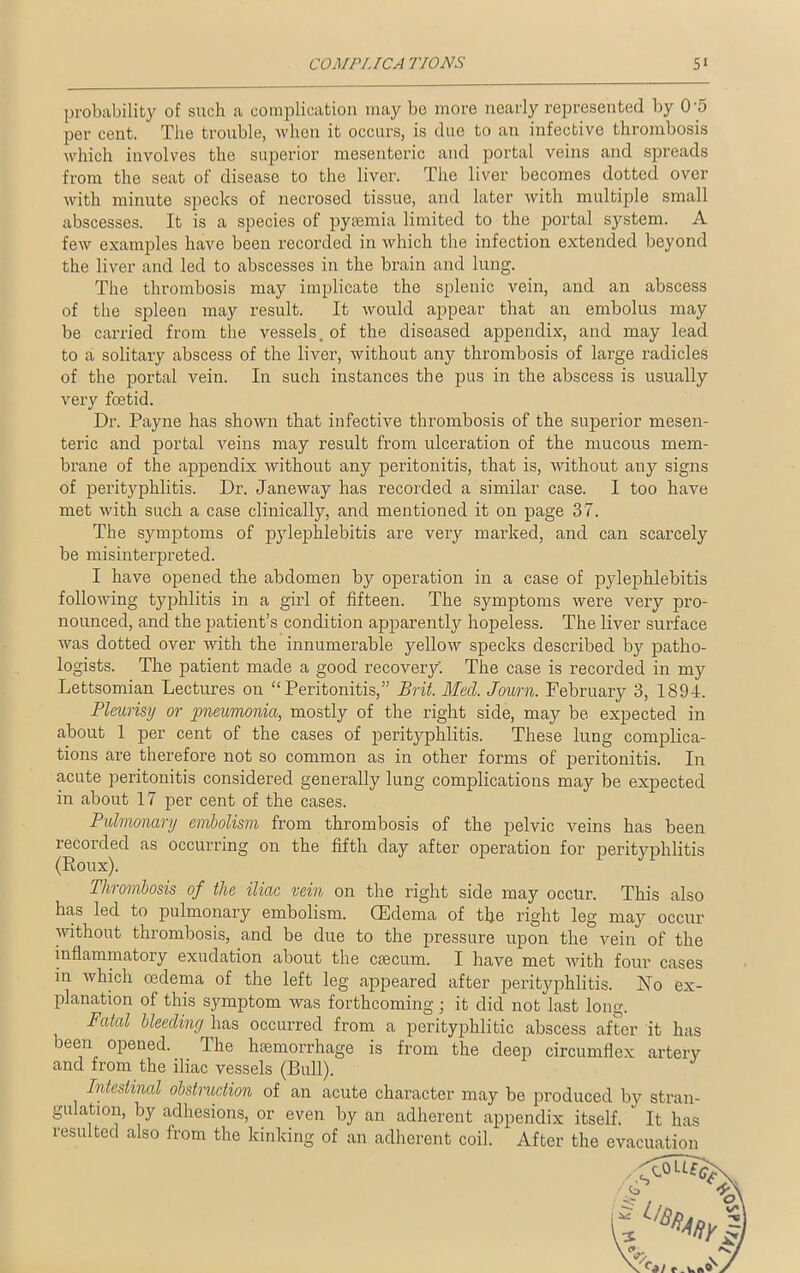 COMPUCA TIONS 5» probability of such a complication may be more nearly represented by 0'5 per cent. The trouble, when it occurs, is due to an infective thrombosis which involves the superior mesenteric and portal veins and spreads from the seat of disease to the liver. The liver becomes dotted over with minute specks of necrosed tissue, and later with multiple small abscesses. It is a species of pyaemia limited to the portal system. A few examples have been recorded in which the infection extended beyond the liver and led to abscesses in the brain and lung. The thrombosis may implicate the splenic vein, and an abscess of the spleen may result. It would appear that an embolus may be carried from the vessels, of the diseased appendix, and may lead to a solitary abscess of the liver, without any thrombosis of large radicles of the portal vein. In such instances the pus in the abscess is usually very foetid. Dr. Payne has shown that infective thrombosis of the superior mesen- teric and portal veins may result from ulceration of the mucous mem- brane of the appendix without any peritonitis, that is, without any signs of perityphlitis. Dr. Janeway has recorded a similar case. I too have met with such a case clinically, and mentioned it on page 37. The symptoms of pylephlebitis are very marked, and can scarcely be misinterpreted. I have opened the abdomen by operation in a case of pylephlebitis following typhlitis in a girl of fifteen. The symptoms wei’e very pro- nounced, and the patient’s condition apparently hopeless. The liver surface was dotted over Avith the innumerable yelloAV specks described by patho- logists. The patient made a good recovery'. The case is recorded in my Lettsomian Lectures on ‘‘Peritonitis,” Brit. Med. Journ. February 3, 1894. Pleurisy or pneumonia, mostly of the right side, may be expected in about 1 per cent of the cases of perityphlitis. These lung complica- tions are therefore not so common as in other forms of peritonitis. In acute peritonitis considered generally lung complications may be expected in about 17 per cent of the cases. Pulmonary embolism from thrombosis of the pelvic veins has been recorded as occurring on the fifth day after operation for perityphlitis (Roux). Thrombosis of the iliac vein on the right side may occur. This also has led to pulmonary embolism. (Edema of the right leg may occur without thrombosis, and be due to the pressure upon the vein of the inflammatory exudation about the caecum. I have met Avith four cases in Avhich oedema of the left leg appeared after perityphlitis. No ex- planation of this symptom was forthcoming ; it did not last long. Fatal bleeding has occurred from a perityphlitic abscess after it has been opened.. The haemorrhage is from the deep circumflex artery and from the iliac vessels (Bull). Intestinal obstruction of an acute character may be produced by stran- gulation, by adhesions, or even by an adherent appendix itself.  It has resulted also from the kinking of an adherent coil. After the evacuation