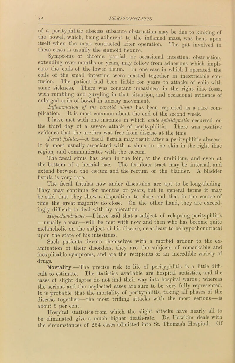 of a porityphlitic abscess subacute obstruction may be due to kinking of the bowel, which, being adherent to the inflamed mass, was bent upon itself when the mass contracted after operation. The gut involved in these cases is usually the sigmoid flexure. Symptoms of chronic, partial, or occasional intestinal obstruction, extending over months or years, may follow from adhesions which impli- cate the coils of the lower ileum. In one case in which I operated the coils of the small intestine were matted together in inextricable con- fusion. 1 he patient had been liable for years to attacks of colic with some sickness. There was constant uneasiness in the right iliac fossa, with rumbling and gurgling in that situation, and occasional evidence of enlarged coils of bowel in uneasy movement. Inflammation of the parotid gland has been reported as a rare com- plication. It is most common about the end of the second week. I have met with one instance in which acute epididymitis occurred on the third day of a severe attack of perityphlitis. There was positive evidence that the urethra was free from disease at the time. Fcecal flstula.—A fecal fistula may result after a perityphlitic abscess. It is most usually associated with a sinus in the skin in the right iliac- region, and communicates with the caecum. The fecal sinus has been in the loin, at the umbilicus, and even at the bottom of a hernial sac. The fistulous tract may be internal, and extend between the caecum and the rectum or the bladder. A bladder fistula is very rare. The faecal fistulas now under discussion are apt to be long-abiding. They may continue for months or years, but in general terms it may be said that they show a disposition to close, and that in the course of time the great majority do close. On the other hand, they are exceed- ingly difficult to deal with by operation. Hypochondriasis.—I have said that a subject of relapsing perityphlitis —usually a man—will be met with now and then who has become quite melancholic on the subject of his disease, or at least to be hypochondriacal upon the state of his intestines. Such patients devote themselves with a morbid ardour to the ex- amination of their disorders, they are the subjects of remarkable and inexplicable symptoms, and are the recipients of an incredible variety of drugs. Mortality.—The precise risk to life of perityphlitis is a little diffi- cult to estimate. The statistics available are hospital statistics, and the cases of slight degree do not find their way into hospital wards; whereas the serious and the neglected cases are sure to be very full}'' represented. It is probable that the mortality of perityphlitis, taking all phases of the disease together—the most trifling attacks with the most serious—is about 5 per cent. Hospital statistics from which the slight attacks have near]}' all to be eliminated give a much higher death-rate. Dr. Hawkins deals with the circumstances of 264 cases admitted into St. Ihomass Hospital. Of