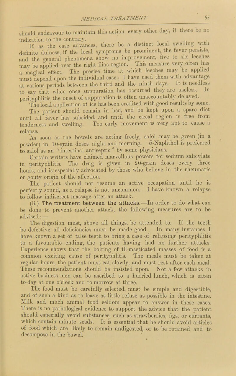 should endeavour to maintain this action every other day, if there be no indication to the contrary. , ... ... If, as the case advances, there be a distinct local swelling with definite dulness, if the local symptoms be prominent, the fever persists, and the general phenomena show no improvement, five to six leeches may be applied over the right iliac region. This measure very often has a magical effect. The precise time at which leeches may be applied must depend upon the individual case ; I have used them with advantage at various jreriods between the third and the ninth days. It is needless to say that when once suppuration has occurred they are useless. In perityphlitis the onset of suppuration is often unaccountably deluj ed. The local application of ice has been credited with good results by some. The patient should remain in bed, and be kept upon a spare diet until all fever has subsided, and until the cascal region is free from tenderness and swelling. Too early movement is very apt to cause a relapse. As soon as the bowels are acting freely, salol may be given (in a powder) in 10-grain doses night and morning. /3-Naphthol is preferred to salol as an “ intestinal antiseptic ” by some physicians. Certain writers have claimed marvellous powers for sodium salicylate in perityphlitis. The drug is given in 20-grain doses every three hours, and is' especially advocated by those who believe in the rheumatic or gouty origin of the affection. The patient should not resume an active occupation until he is perfectly sound, as a relapse is not uncommon. I have known a relapse to follow indiscreet massage after an attack. . (ii.) The treatment between the attacks.—In order to do what can be done to prevent another attack, the following measures are to be advised:— The digestion must, above all things, be attended to. If the teeth be defective all deficiencies must be made good. In many instances I have known a set of false teeth to bring a case of relapsing perityphlitis to a favourable ending, the patients having had no further attacks. Experience shows that the bolting of ill-masticated masses of food is a common exciting cause of perityphlitis. The meals must be taken at regular hours, the patient must eat slowly, and must rest after each meal. These recommendations should be insisted upon. Not a few attacks in active business men can be ascribed to a hurried lunch, which is eaten to-day at one o’clock and to-morrow at three. The food must be carefully selected, must be simple and digestible, and of such a kind as to leave as little refuse as possible in the intestine. Milk and much animal food seldom appear to answer in these cases. There is no pathological evidence to support the advice that the patient should especially avoid substances, such as strawberries, figs, or currants, which contain minute seeds. It is essential that he should avoid articles of food which are likely to remain undigested, or to be retained and to decompose in the bowel.
