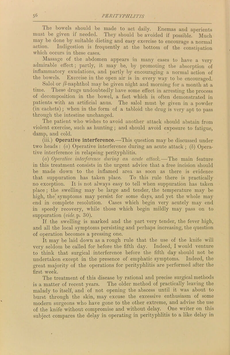 1 he bowels should be made to net daily. Enemas and aperients must be given if needed. They should be avoided if possible. Much may be done by suitable dieting and easy exercise to encourage a normal action. Indigestion is frequently at the bottom of the constipation which occurs in these cases. Massage of the abdomen appears in many cases to have a very admirable effect; partly, it may be, by promoting the absorption of inflammatory exudations, and partly by encouraging a normal action of the bowels. Exercise in the open air is in every way to be encouraged. Salol or /3-naphthol may be given night and morning for a month at a time. These drugs undoubtedly have some effect in arresting the process of decomposition in the bowel, a fact which is often demonstrated in patients with an artificial anus. The salol must be given in a powder (in cachets); when in the form of a tabloid the drug is very apt to pass through the intestine unchanged. The patient who wishes to avoid another attack should abstain from violent exercise, such as hunting; and should avoid exposure to fatigue, damp, and cold. (iii.) Operative interference.—This question may be discussed under two heads : («) Operative interference during an acute attack; (b) Opera- tive interfei’ence in relapsing perityphlitis. (a) Operative interference during an acute attack.—The main feature in this treatment consists in the urgent advice that a free incision should be made down to the inflamed area as soon as there is evidence that suppuration has taken place. To this rule there is practically no exception. It is not always easy to tell when suppuration has taken place; the swelling may be large and tender, the temperatui’e may be high, the1 symptoms may persist for some days, and yet the whole may end in complete resolution. Cases which begin very acutely may end in speedy recovery, while those which begin mildly may pass on to suppuration (vicle. p. 30). If the swelling is marked and the part very tender, the fever high, and all the local symptoms persisting and perhaps increasing, the question of operation becomes a pressing one. It may be laid down as a rough rule that the use of the knife will very seldom be called for before the fifth day. Indeed, I would venture to think that surgical interference before the fifth day should not be undertaken except in the presence of emphatic symptoms. Indeed, the great majority of the operations for perityphlitis are performed after the first week. The treatment of this disease by rational and precise surgical methods is a matter of recent years. The older method of practically leaving the malady to itself, and of not opening the abscess until it was about to burst through the skin, may excuse the excessive enthusiasm of some modern surgeons who have gone to the other extreme, and advise the use of the knife without compromise and without delay. One writer on this subject compares the delay in operating in perityphlitis to a like delay in