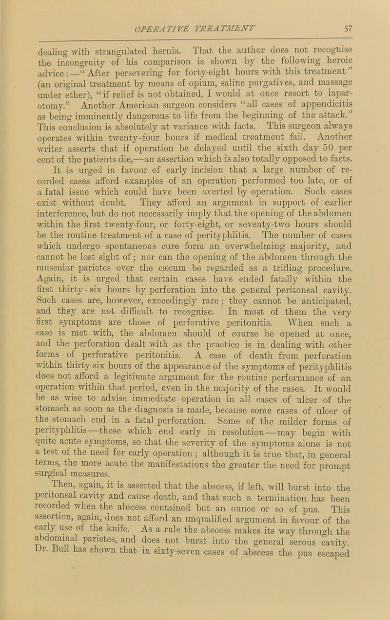 dealing with strangulated hernia. That the author does not recognise the incongruity of his comparison is shown by the following heroic advice:—“After persevering for forty-eight hours with this treatment” (an original treatment by means of opium, saline purgatives, and massage under ether), “if relief is not obtained, I would at once resort to lapar- otomy.” Another American surgeon considers “all cases of appendicitis as being imminently dangerous to life from the beginning of the attack. This conclusion is absolutely at variance with facts. This surgeon always operates within twenty-four hours if medical treatment fail. Another writer asserts that if operation be delayed until the sixth day 50 per cent of the patients die,—an assertion which is also totally opposed to facts. It is urged in favour of early incision that a large number of re- corded cases afford examples of an operation performed too late, or of a fatal issue which could have been averted by operation. Such cases exist without doubt. They afford an argument in support of earlier interference, but do not necessarily imply that the opening of the abdomen within the first twenty-four, or forty-eight, or seventy-two hours should be the routine treatment of a case of perityphlitis. The number of cases which undergo spontaneous cure form an overwhelming majority, and cannot be lost sight of; nor can the opening of the abdomen through the muscular parietes over the csecum be regarded as a trifling procedure. Again, it is urged that certain cases have ended fatally within the first thirty-six hours by perforation into the general peritoneal cavity. Such cases are, however, exceedingly rare; they cannot be anticipated, and they are not difficult to recognise. In most of them the very first symptoms are those of perforative peritonitis. When such a case is met with, the abdomen should of course be opened at once, and the perforation dealt with as the practice is in dealing with other forms of perforative peritonitis. A case of death from perforation within thirty-six hours of the appearance of the symptoms of perityphlitis does not afford a legitimate argument for the routine performance of an operation within that period, even in the majority of the cases. It would be as wise to advise immediate operation in all cases of ulcer of the stomach as soon as the diagnosis is made, because some cases of ulcer of the stomach end in a fatal perforation. Some of the milder forms of perityphlitis—those which end early in resolution—may begin with quite acute symptoms, so that the severity of the symptoms alone is not a test of the need for early operation ; although it is true that, in general terms, the more acute the manifestations the greater the need for prompt surgical measures. Then, again, it is asserted that the abscess, if left, will bui’st into the peiitoneal cavity and cause death, and that such a termination has been recorded when the abscess contained but an ounce or so of pus. This assertion, again, does not afford an unqualified argument in favour of the eaily use of the knife. Asa rule the abscess makes its way through the abdominal parietes, and does not burst into the general serous cavity. Dr. Bull has shown that in sixty-seven cases of abscess the pus escaped