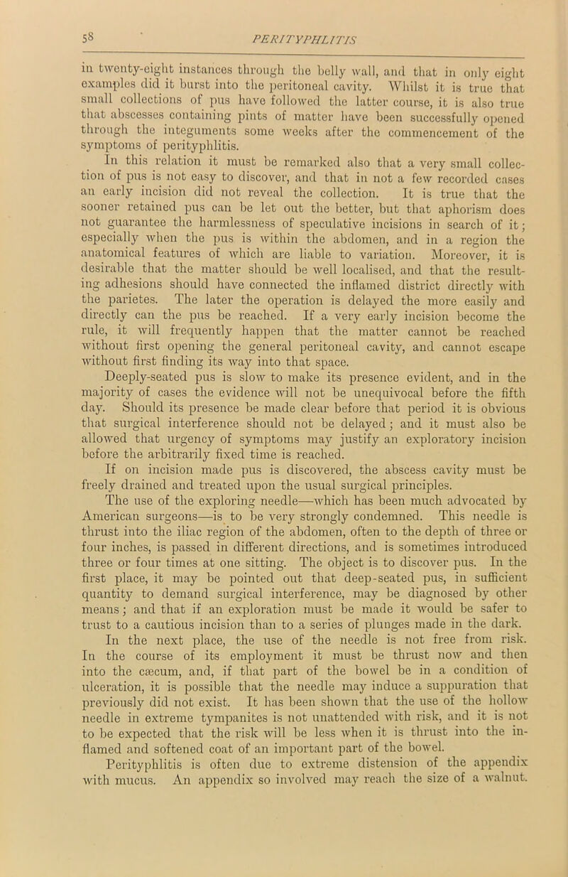 iu twenty-eight instances through the belly wall, and that in only eight examples did it burst into the peritoneal cavity. Whilst it is true that small collections of pus have followed the latter course, it is also true that abscesses containing pints of matter have been successfully opened through the integuments some weeks after the commencement of the symptoms of perityphlitis. In this relation it must be remarked also that a very small collec- tion of pus is not easy to discover, and that in not a few recorded cases an early incision did not reveal the collection. It is true that the sooner retained pus can be let out the better, but that aphorism does not guarantee the harmlessness of speculative incisions in search of it; especially when the pus is within the abdomen, and in a region the anatomical features of which are liable to variation. Moreover, it is desirable that the matter should be well localised, and that the result- ing adhesions should have connected the inflamed district directly with the parietes. The later the operation is delayed the more easily and directly can the pus be reached. If a very early incision become the rule, it will frequently happen that the matter cannot be reached without first opening the general peritoneal cavity, and cannot escape without first finding its way into that space. Deeply-seated pus is slow to make its presence evident, and in the majority of cases the evidence will not be unequivocal before the fifth day. Should its presence be made clear before that period it is obvious that surgical interference should not be delayed; and it must also be allowed that urgency of symptoms may justify an exploratory incision before the arbitrarily fixed time is reached. If on incision made pus is discovered, the abscess cavity must be freely drained and treated upon the usual surgical principles. The use of the exploring needle—which has been much advocated by American surgeons—is to be very strongly condemned. This needle is thrust into the iliac region of the abdomen, often to the depth of three or four inches, is passed in different directions, and is sometimes introduced three or four times at one sitting. The object is to discover pus. In the first place, it may be pointed out that deep-seated pus, in sufficient quantity to demand surgical interference, may be diagnosed by other means; and that if an exploration must be made it would be safer to trust to a cautious incision than to a series of plunges made in the dark. In the next place, the use of the needle is not free from risk. In the course of its employment it must be thrust now and then into the ctecum, and, if that part of the bowel be in a condition of ulceration, it is possible that the needle may induce a suppuration that previously did not exist. It has been shown that the use of the hollow needle in extreme tympanites is not unattended with risk, and it is not to be expected that the risk will be less when it is thrust into the in- flamed and softened coat of an important part of the bowel. Perityphlitis is often due to extreme distension of the appendix with mucus. An appendix so involved may reach the size of a walnut.