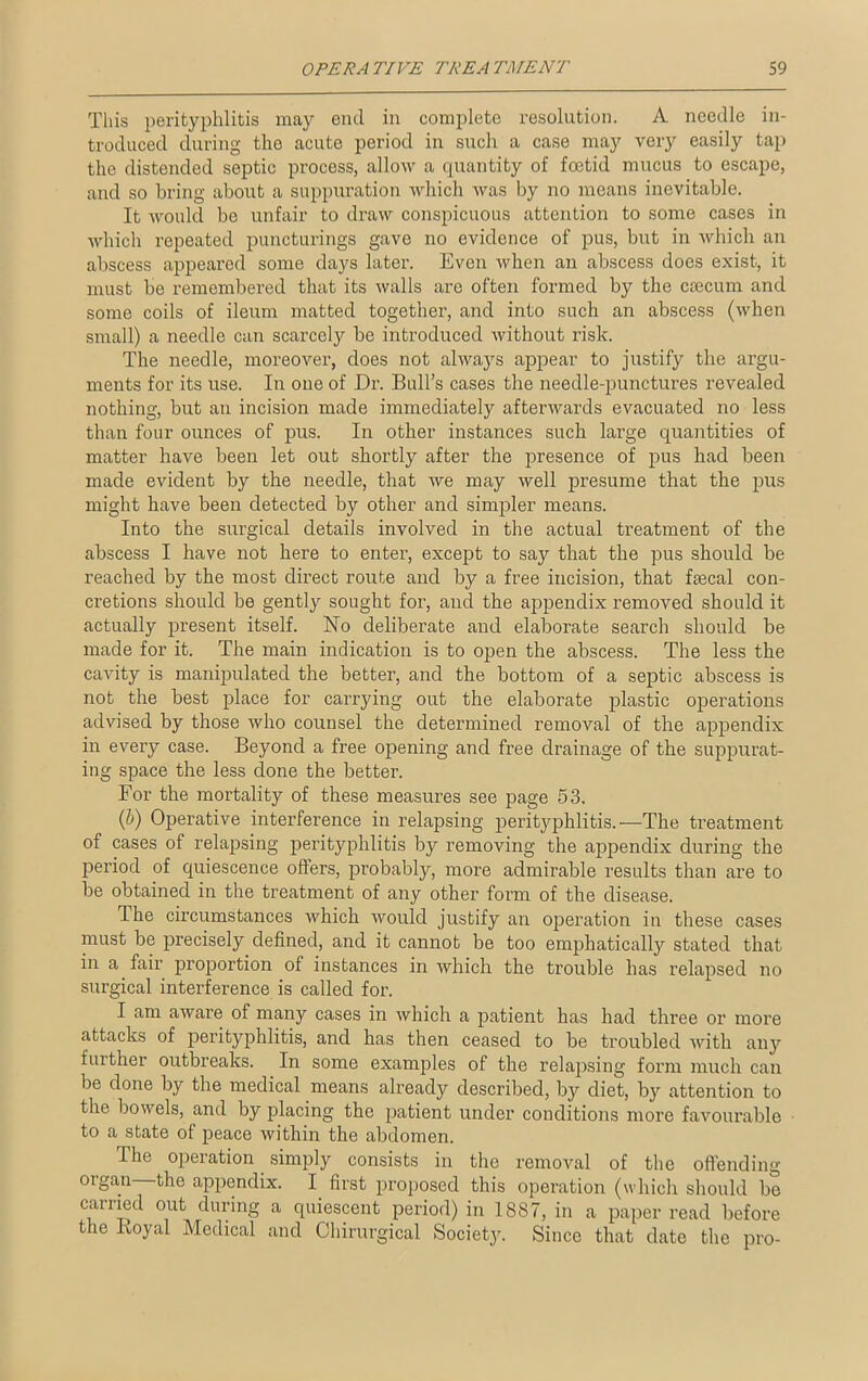 This perityphlitis may end in complete resolution. A needle in- troduced during the acute period in such a case may very easily tap the distended septic process, allow a quantity of foetid mucus to escape, and so bring about a suppuration which was by no means inevitable. It would be unfair to draw conspicuous attention to some cases in which repeated puncturings gave no evidence of pus, but in which an abscess appeared some days later. Even when an abscess does exist, it must be remembered that its walls are often formed by the caecum and some coils of ileum matted together, and into such an abscess (when small) a needle can scarcely be introduced without risk. The needle, moreover, does not always appear to justify the argu- ments for its use. In one of Dr. Bull’s cases the needle-punctures revealed nothing, but an incision made immediately afterwards evacuated no less than four ounces of pus. In other instances such large quantities of matter have been let out shortly after the presence of pus had been made evident by the needle, that we may well presume that the pus might have been detected by other and simpler means. Into the surgical details involved in the actual treatment of the abscess I have not here to enter, except to say that the pus should be reached by the most direct route and by a free incision, that faecal con- cretions should be gently sought for, and the appendix removed should it actually present itself. No deliberate and elaborate search should be made for it. The main indication is to open the abscess. The less the cavity is manipulated the better, and the bottom of a septic abscess is not the best place for carrying out the elaborate plastic operations advised by those who counsel the determined removal of the appendix in every case. Beyond a free opening and free drainage of the suppurat- ing space the less done the better. For the mortality of these measures see page 53. (b) Operative interference in relapsing perityphlitis.—The treatment of cases of relapsing perityphlitis by removing the appendix during the period of quiescence offers, probably, more admirable results than are to be obtained in the treatment of any other form of the disease. The circumstances which would justify an operation in these cases must be precisely defined, and it cannot be too emphaticalty stated that in a fair proportion of instances in which the trouble has relapsed no surgical interference is called for. I am aware of many cases in which a patient has had three or more attacks of perityphlitis, and has then ceased to be troubled with any further outbreaks. In some examples of the relapsing form much can be done by the medical means already described, by diet, by attention to the bowels, and by placing the patient under conditions more favourable to a state of peace within the abdomen. The operation simply consists in the removal of the offending organ the appendix. I first proposed this operation (which should be carried out during a quiescent period) in 1887, in a paper read before the Koyal Medical and Chirurgical Society. Since that date the pro-