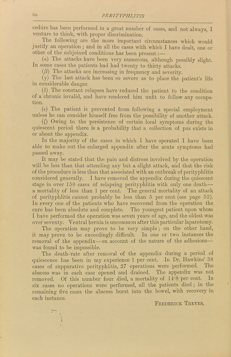cedurc has been performed in a great number of cases, and not always, I venture to think, with proper discrimination. The following are the more important circumstances which would justify an operation; and in all the cases with which I have dealt, one or other of the subjoined conditions has been present:— (a) The attacks have been very numerous, although possibly slight. In some cases the patients had had twenty to thirty attacks. (/3) The attacks are increasing in frequency and severity. (y) The last attack has been so severe as to place the patient’s life in considerable danger. (8) The constant relapses have reduced the patient to the condition of a chronic invalid, and have rendered him unfit to follow any occupa- tion. (e) The patient is prevented from following a special employment unless he can consider himself free from the possibility of another attack. (£) Owing to the persistence of certain local symptoms during the quiescent period there is a probability that a collection of pus exists in or about the appendix. In the majority of the cases in which I have operated I have been able to make out the enlarged appendix after the acute symptoms had passed away. It may be stated that the pain and distress involved by the operation Avill be less than that attending any but a slight attack, and that the risk of the procedure is less than that associated with an outbreak of perityphlitis considered generally. I have removed the appendix during the quiescent stage in over 150 cases of relapsing perityphlitis with only one death— a mortality of less than 1 per cent. The general mortality of an attack of perityphlitis cannot probably be less than 5 per cent (see page 52). In every one of the patients who have recovered from the operation the cure has been absolute and complete. The youngest patient upon whom I have performed the operation was seven years of age, and the oldest was over seventy. Ventral hernia is uncommon after this particular laparotomy. The operation may prove to be very simple; on the other hand, it may prove to be exceedingly difficult. In one or two instances the removal of the appendix—on account of the nature of the adhesions— was found to be impossible. The death-rate after removal of the appendix during a period of quiescence has been in my experience 1 per cent. In Dr. Hawkins’ 38 cases of suppurative perityphlitis, 27 operations were performed. The abscess was in each case opened and drained. The appendix was not removed. Of this number four died, a mortality of ITS per cent. In six cases no operations were performed, all the patients died ; in the remaining five cases the abscess burst into the bowel, with recovery in each instance. Frederick Treves.