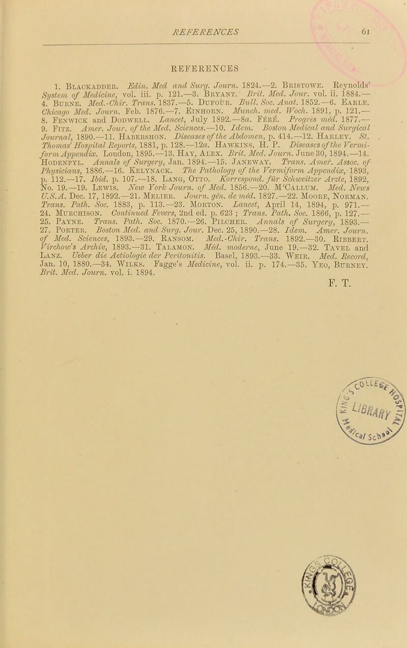 REFERENCES 6j REFERENCES 1. Blackaddee. Edin. Med and Sure/. Journ. 1824.—2. Bkistowk. Reynolds’ System of Medicine, vol. iii. p. 121.—3. Bryant. Brit. Med. Jour. vol. ii. 1884.— 4. Buene. Med.-Chir. Trans. 1837.—5. Dufour. Bull. Soc. Anat. 1852.—6. Earle. Chicago Med. Journ. Feb. 1876.—7. Einhorn. Munich, vied. JVoch. 1891, p. 121.— 8. Fenwick and Dodwell. Lancet, July 1892.—8a. FtiiuS. Progris mid. 1877.— 9. Fitz. Amer. Jour, of the Med. Sciences.—10. Idem. Boston Medical and Surgical Journal, 1890.—11. Habeeshon. Diseases of the Abdomen, p. 414.—12. Harley. St. Thomas' Hospital Reports, 1881, p. 128.—12a. Hawkins, PI. P. Diseases of the Vermi- form Appendix. Loudon, 1895.—13. Hay, Alex. Brit. Med. Journ. June 30, 1894.—14. Hodenpyl. Annals of Surgery, Jan. 1894.—15. Janeway. Trans. Amer. Assoc, of Physicians, 1886.—16. Kelynack. The Pathology of the Vermiform Appendix, 1893, p. 112.—17. Ibid. p. 107.—18. Lang, Otto. Korrespond. fiir Schweitzer Arzte, i892, No. 19.—19. Lewis. New York Journ. of Med. 1856.—20. M'Callum. Med. News U.S.A. Dec. 17,1892.—21. Melier. Journ. gin. de mid. 1827.—22. Moore, Norman. Trans. Path. Soc. 1883, p. 113.—23. Morton. Lancet, April 14, 1894, p. 971.— 24. Murchison. Continued Fevers, 2nd ed. p. 623 ; Trans. Path. Soc. 1866, p. 127.— 25. Payne. Trans. Path. Soc. 1870.—26. Pilcher. Annals of Surgery, 1893.— 27. Porter. Boston Med. and Surg. Jour. Dec. 25, 1890.—28. Idem. Amer. Journ. of Med. Sciences, 1893.—29. Ransom. Med.-Chir. Trans. 1892.—30. Ribbert. Virchow's Archiv, 1893.—31. Talamon. Mid. modernc, June 19.—32. Tavel and Lanz. Ueber die Aetiologie der Peritonitis. Basel, 1893.—33. Weir. Med. Record, Jan. 10, 1880.—34. Wilks. Fagge’s Medicine, vol. ii. p. 174.—35. Yeo, Burney. Brit. Med. Journ. vol. i. 1894. F. T.