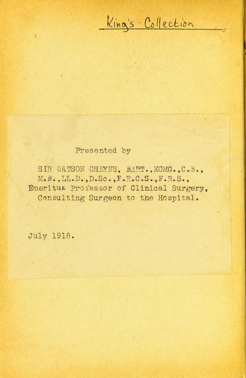 \ ' Colle.C'L Presented by SIB WATSON CHEY-FG, BABT. ,KGMG. ,C.3., M.B,,LL.P.,D.Sc.,P.B.C.S.,P.B.S., Emeritufc Professor of Clinical Surgery, Consulting Surgeon to the Hospital. July 1918.