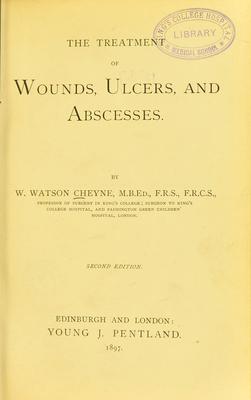 THE TREATME OF Wounds, Ulcers, and Abscesses. BY W. WATSON ^EYNE, M.B.Ed., F.R.S., F.R.C.S., PROFESSOR OF SURGERY IN KING’S COLLEGE; SURGEON TO KING’S COLLEGE HOSPITAL, AND PADDINGTON GREEN CHILDREN* HOSPITAL, LONDON. SECOND EDITION. EDINBURGH AND LONDON: YOUNG J. PENTLAND. 1897.