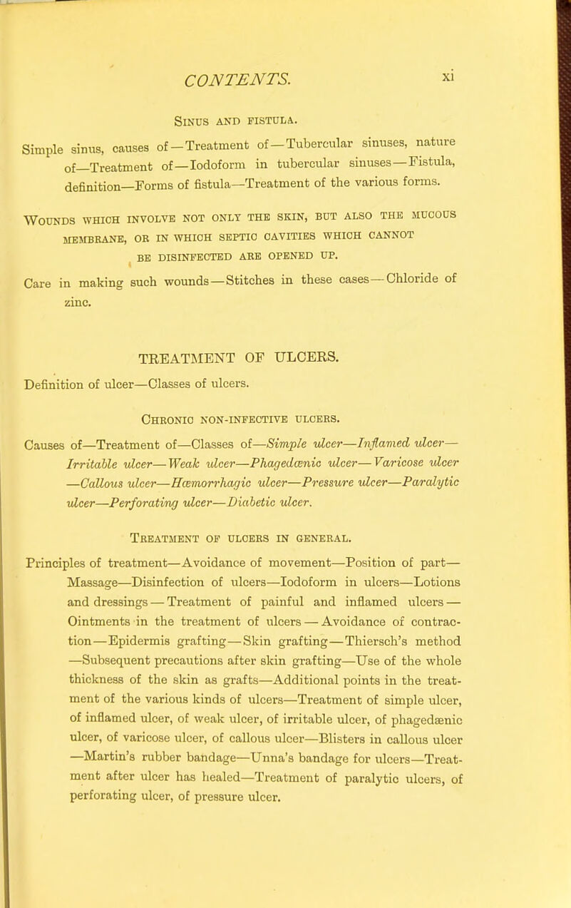 Sinus and fistula. Simple sinus, causes of-Treatment of-Tubereular sinuses, nature of Treatment of—Iodoform in tubercular sinuses—Fistula, definition—Forms of fistula—Treatment of the various forms. Wounds which involve not only the skin, but also the mucous MEMBRANE, OR IN WHICH SEPTIC CAVITIES WHICH CANNOT ^ BE DISINFECTED ARE OPENED UP. Care in making such wounds—Stitches in these cases Chloride of zinc. TREATMENT OF ULCERS. Definition of ulcer—Classes of ulcers. Chronic non-infective ulcers. Causes of—Treatment of—Classes of—Simple vlcer—Inflamed •ulcer— Irritable ulcer—Weah •ulcer—Phagedcenio ulcer—Varicose idcer —Callous ulcer—Hcemorrhacjic ulcei—Pressure ulcer—Paralytic •ulcer—Perforating •ulcer—Diabetic ulcer. Treatment of ulcers in general. Principles of treatment—Avoidance of movement—Position of part— Massage—Disinfection of ulcers—Iodoform in ulcers—Lotions and dressings — Treatment of painful and inflamed ulcers — Ointments in the treatment of ulcers — Avoidance of contrac- tion—Epidermis grafting—Skin grafting—Thiersch’s method —Subsequent precautions after skin grafting—Use of the whole thickness of the skin as grafts—Additional points in the treat- ment of the various kinds of ulcers—Treatment of simple ulcer, of inflamed ulcer, of weak ulcer, of irritable ulcer, of phagedsenic ulcer, of varicose ulcer, of callous ulcer—Blisters in callous ulcer —Martin’s rubber bandage—Unna’s bandage for ulcers—Treat- ment after ulcer has healed—Treatment of paralytic ulcers, of perforating ulcer, of pressure ulcer.