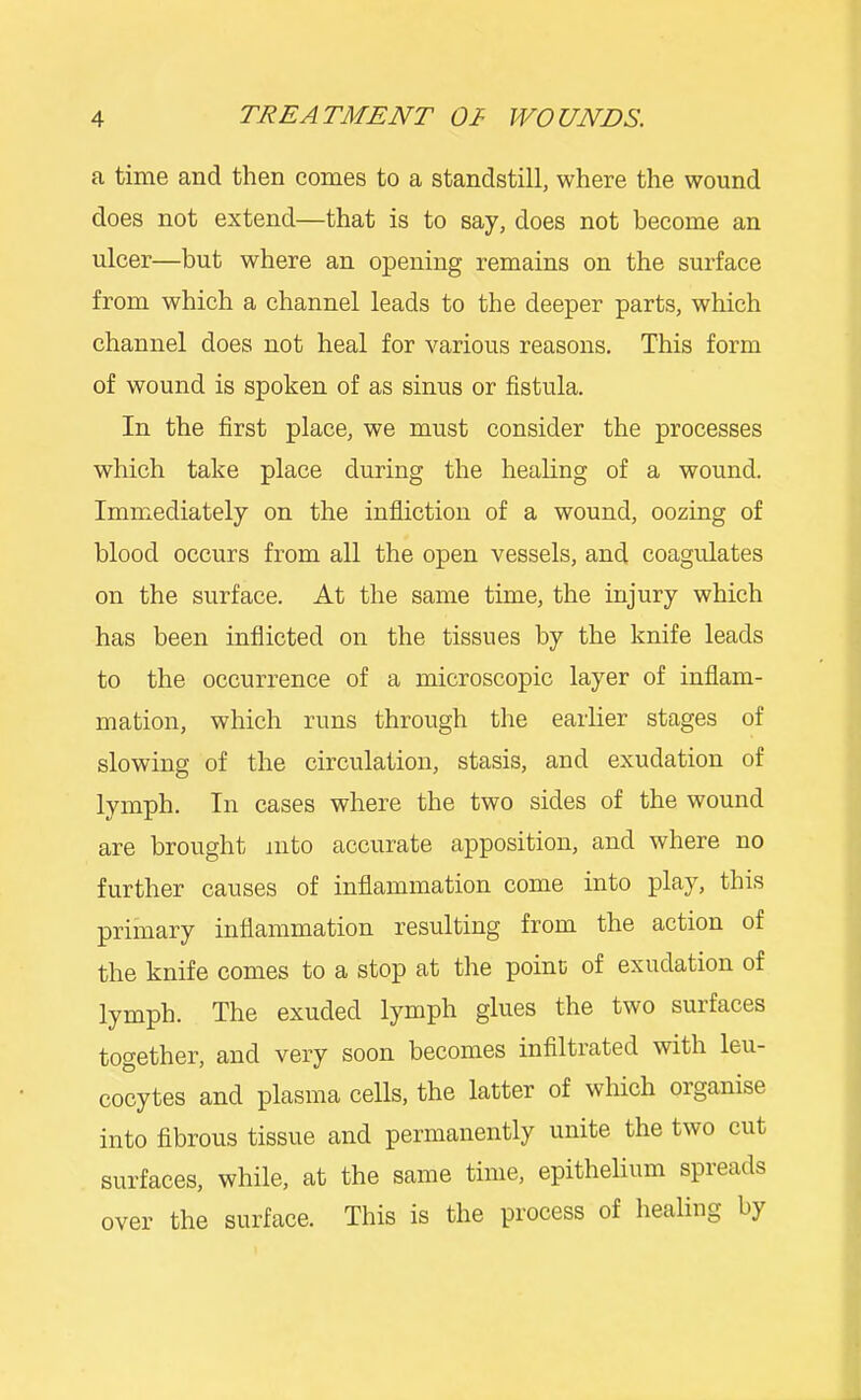 a time and then comes to a standstill, where the wound does not extend—that is to say, does not become an ulcer—but where an opening remains on the surface from which a channel leads to the deeper parts, which channel does not heal for various reasons. This form of wound is spoken of as sinus or fistula. In the first place, we must consider the processes which take place during the healing of a wound. Immediately on the infliction of a wound, oozing of blood occurs from all the open vessels, and coagulates on the surface. At the same time, the injury which has been inflicted on the tissues by the knife leads to the occurrence of a microscopic layer of inflam- mation, which runs through the earlier stages of slowing of the circulation, stasis, and exudation of lymph. In cases where the two sides of the wound are brought into accurate apposition, and where no further causes of inflammation come into play, this primary inflammation resulting from the action of the knife comes to a stop at the poinc of exudation of lymph. The exuded lymph glues the two surfaces together, and very soon becomes infiltrated with leu- cocytes and x^lasma cells, the latter of which organise into fibrous tissue and permanently unite the two cut surfaces, while, at the same time, epithelium spreads over the surface. This is the process of healing by