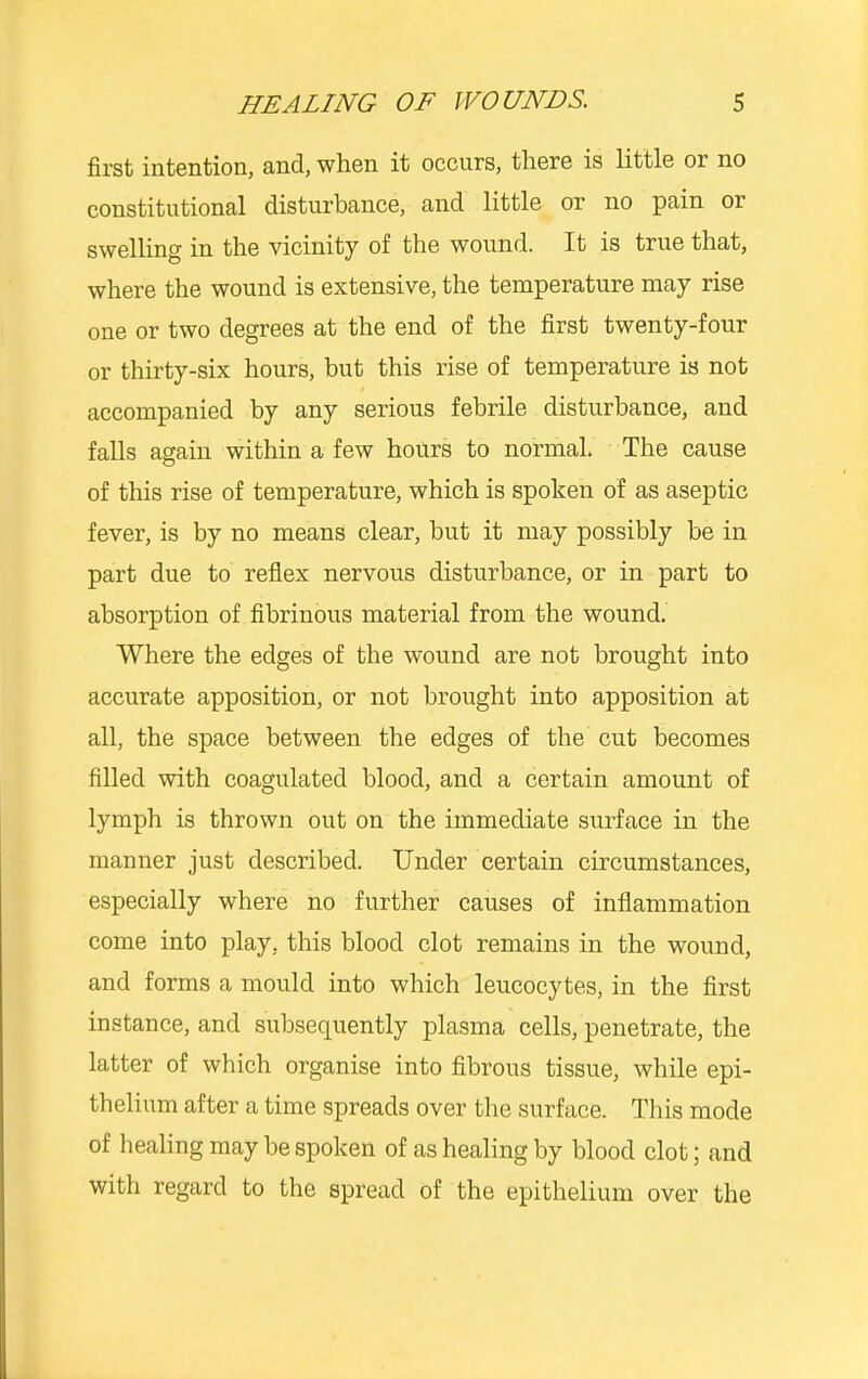 first intention, and, when it occurs, there is little or no constitutional disturbance, and little or no pain or swelling in the vicinity of the wound. It is true that, where the wound is extensive, the temperature may rise one or two degrees at the end of the first twenty-four or thirty-six hours, but this rise of temperature is not accompanied by any serious febrile disturbance, and falls again within a few hours to normal. The cause of this rise of temperature, which is spoken of as aseptic fever, is by no means clear, but it may possibly be in part due to reflex nervous disturbance, or in part to absorption of fibrinous material from the wound. Where the edges of the wound are not brought into accurate apposition, or not brought into apposition at all, the space between the edges of the cut becomes filled with coagulated blood, and a certain amount of lymph is thrown out on the immediate surface in the manner just described. Under certain circumstances, especially where no further causes of inflammation come into play, this blood clot remains in the wound, and forms a mould into which leucocytes, in the first instance, and subsequently plasma cells, penetrate, the latter of which organise into fibrous tissue, while epi- thelium after a time spreads over the surface. This mode of healing may be spoken of as healing by blood clot; and with regard to the spread of the epithelium over the