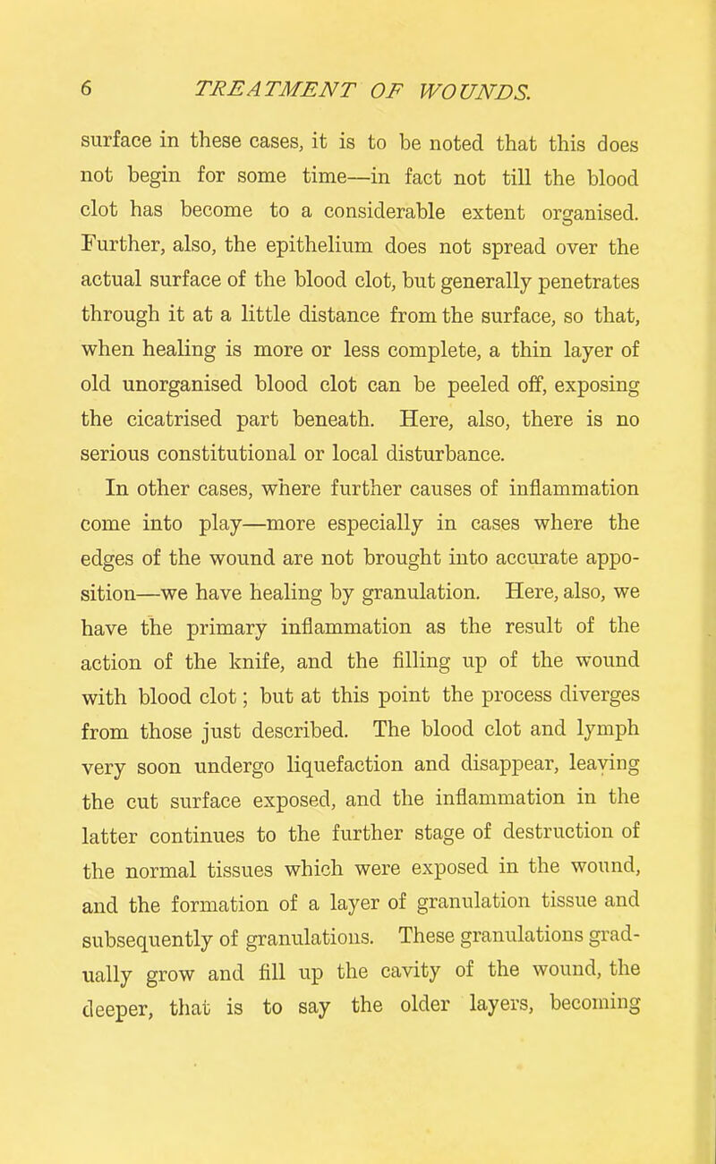 surface in these cases, it is to be noted that this does not begin for some time—in fact not till the blood clot has become to a considerable extent orscanised. Further, also, the epithelium does not spread over the actual surface of the blood clot, but generally penetrates through it at a little distance from the surface, so that, when healing is more or less complete, a thin layer of old unorganised blood clot can be peeled off, exposing the cicatrised part beneath. Here, also, there is no serious constitutional or local disturbance. In other cases, where further causes of inflammation come into play—more especially in cases where the edges of the wound are not brought into accurate appo- sition—we have healing by granulation. Here, also, we have the primary inflammation as the result of the action of the knife, and the Ailing up of the wound with blood clot; but at this point the process diverges from those just described. The blood clot and lymph very soon undergo liquefaction and disappear, leaving the cut surface exposed, and the inflammation in the latter continues to the further stage of destruction of the normal tissues which were exposed in the wound, and the formation of a layer of granulation tissue and subsequently of granulations. These granulations grad- ually grow and fill up the cavity of the wound, the deeper, that is to say the older layers, becoming