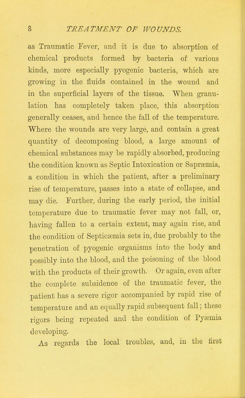 as Traumatic Tever, and it is due to absorption of chemical products formed by bacteria of various kinds, more especially pyogenic bacteria, which are growing in the fluids contained in the wound and in the superflcial layers of the tissue. When granu- lation has completely taken place, this absorption generally ceases, and hence the fall of the temperature. Where the wounds are very large, and contain a great quantity of decomposing blood, a large amount of chemical substances may be rapidly absorbed, producing the condition known as Septic Intoxication or Saprsemia, a condition in which the patient, after a preliminary rise of temperature, passes into a state of collapse, and may die. Further, during the early period, the initial temperature due to traumatic fever may not fall, or, having fallen to a certain extent, may again rise, and the condition of Septicaemia sets in, due probably to the penetration of pyogenic organisms into the body and possibly into the blood, and the poisoning of the blood with the products of their growth. Or again, even after the complete subsidence of the traumatic fever, the patient has a severe rigor accompanied by rapid rise of temperature and an equa-lly rapid subsequent fall; these rigors being repeated and the condition of Pyaemia developing. As regards the local troubles, and, in the first