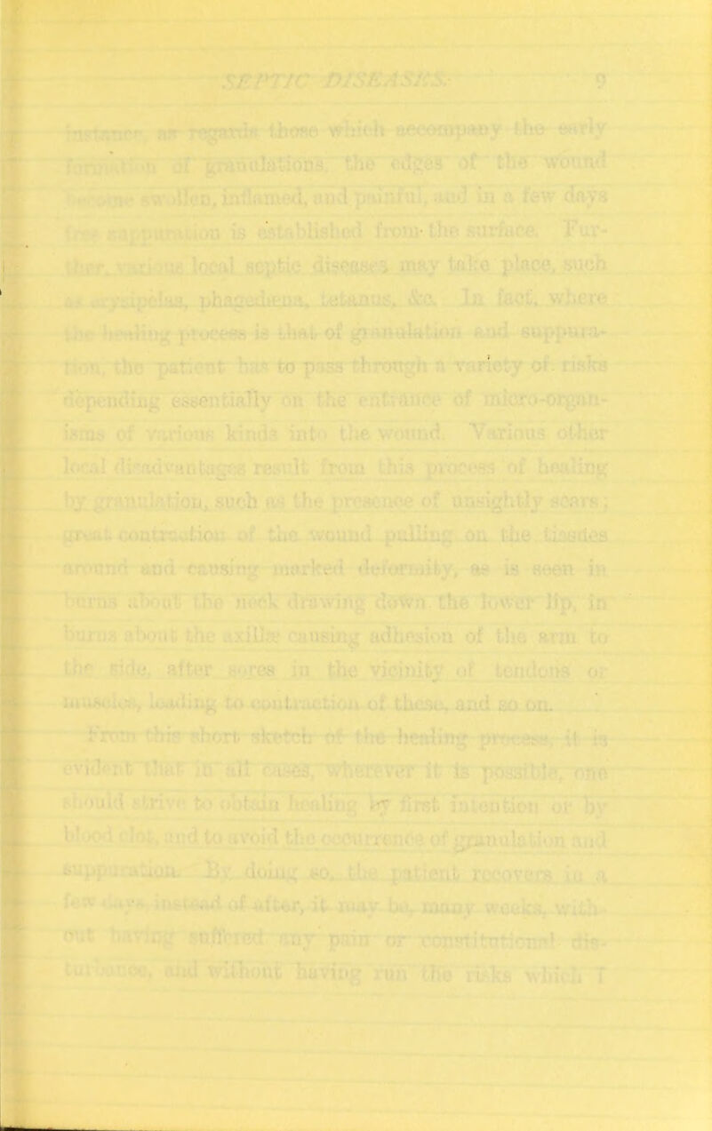 m mstRTtrf', nn rogtmi« fb?»e whicii awioinvrtfly t.he- wwly •’> iir ■feranulatib'Ds; the'cdj^es or'thb wound ^walleo/inirtuuo^/oncl puTi^uT, iii a few days 'V L*i^.uumi.iuu is establishoti from-the surface. Fuv- local 8CpfeW..di?ea<iCi may talre place, .^ch us cxydpciaa, phagedama. i^tanos,. &0. In fact, wlicre. t/'f.‘ hfiihug ptycees is Umlof gianulation aod suppwv<v ■n':m[, the -panont to pass through a rarioty of. nsha d^pcudiiig' essentially oh the ehlvftifW bf micro-organ- i.sms of Viwdoufi kinds int'> the wound. Various other Iw.sl dir«dvantag?» result from this pvocees of healing by. granulation, such as the preHciW'e. of. unsightly ac.orR, grvat. waiKwtion-of tim -W'ound .pulling.on. the. LissUea around and causing marked de/orwifey, ae is seen in. biiiTis about the heCk drovvln^ d«^?n. the lower Jlp, in bui'u.s ahijuc the axillae cjiueing adhesion of the am to thr side, after tjoyca in the vicinity of teudona or iuu>»cw», IuuliT;g to coutraction of these, and so on. !. Froarthjp- short, sketch- of-the- healing prct:ei«t,' it is evia<’nf ilmr io'fill ^erf-Vi?r It is ppsatblerr^nc Pijould strive ti.i obtiJn fu'aUng by fih?fc iutdutibn or bt<^ clot-, and to avoid the occtirrence of gpmulation and buppu-'-ation. By doLug bo,..thfi.patient r{Koveja, ;in A few4'«4.yti iutt-AfWi of 44fter, it-luay maoy weeks, witli- mt hnririg so.flhrRct - any'paiir or* Totmitutfonr’ dis» tuibaiioc. ami without having run tho rifka which T