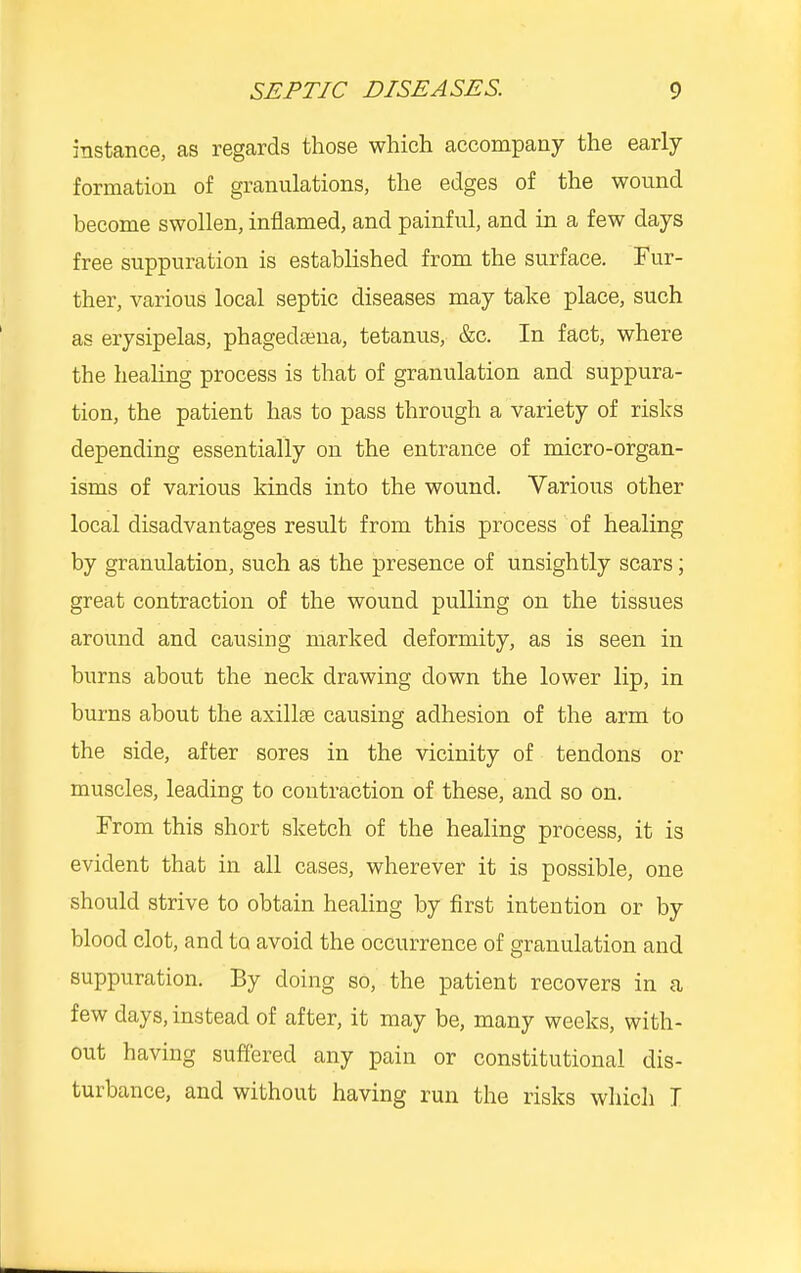 SEPTIC DISEASES. 9 instance, as regards those which accompany the early formation of granulations, the edges of the wound become swollen, inflamed, and painful, and in a few days free suppuration is established from the surface. Fur- ther, various local septic diseases may take place, such as erysipelas, phagedsena, tetanus, &c. In fact, where the healing process is that of granulation and suppura- tion, the patient has to pass through a variety of risks depending essentially on the entrance of micro-organ- isms of various kinds into the wound. Various other local disadvantages result from this process of healing by granulation, such as the presence of unsightly scars; great contraction of the wound pulling on the tissues around and causing marked deformity, as is seen in burns about the neck drawing down the lower lip, in burns about the axillae causing adhesion of the arm to the side, after sores in the vicinity of tendons or muscles, leading to contraction of these, and so on. From this short sketch of the healing process, it is evident that in all cases, wherever it is possible, one should strive to obtain healing by first intention or by blood clot, and to avoid the occurrence of granulation and suppuration. By doing so, the patient recovers in a few days, instead of after, it may be, many weeks, with- out having suffered any pain or constitutional dis- turbance, and without having run the risks which I