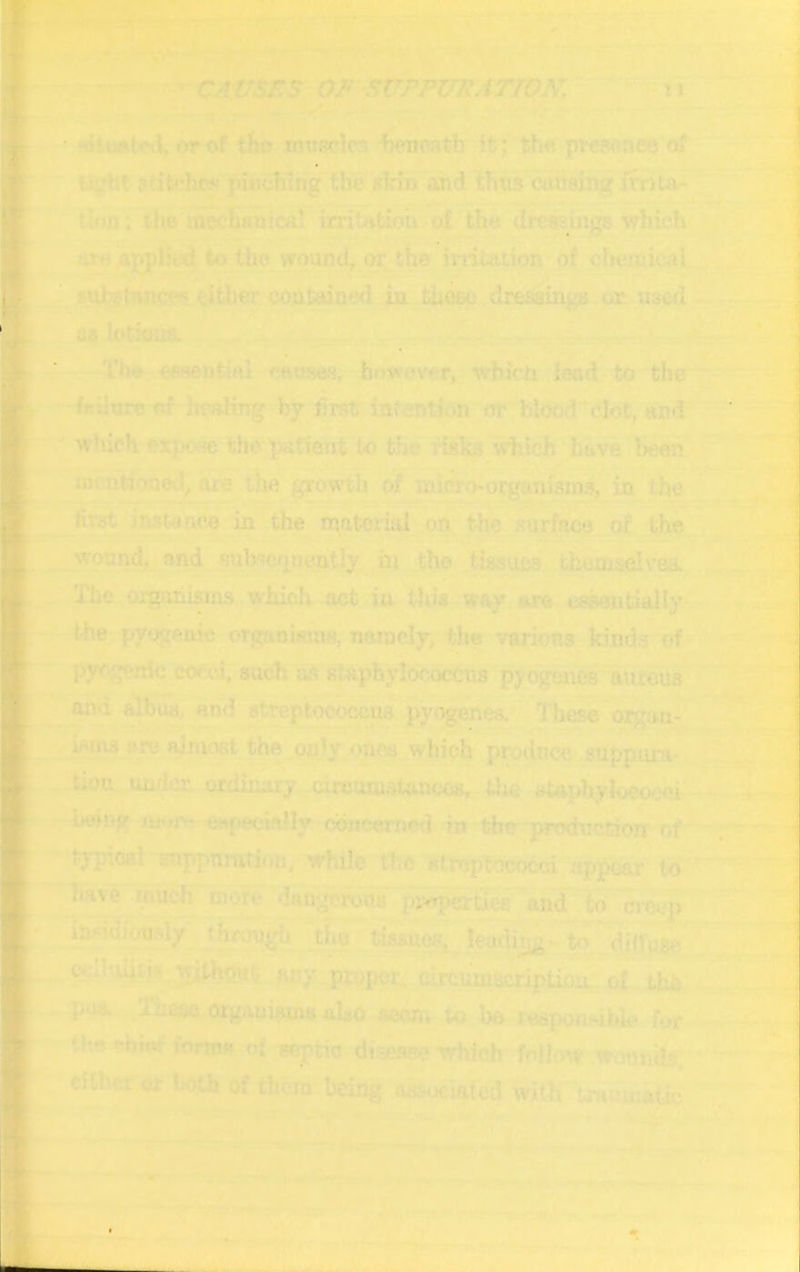 I I - • ► ' r ■ ■ • ■ or of in?:sclcs liencath |t; th« pireMneo of 2titchc?-- piHcbsng the 5kin ard thus cmising itriu- rlon: f iie mcchnnica! irritvtioa ■ of the dressings which are .ajjpl’iid t-o tUo wound, or the irntaiion of chemical j<uk-i>ince^ «ther coutained iu th^ dresaings or used as lotious. The essential otiuaes, how^noT, which lead to the frilurc of healing by first inicntion or bli)od (’lot, and ' which expose the IwCient to the risks which have been ujcntioued^ Hie the growth of miervorgunisms, in the first instance in the matcritii on the surface of the wound, and sulv^efiucutly in the tissues themselves. The organisms which act in this way are cs^utially the pyogenic orgnowuis, namely, tlie various kinds of pyr-?i^nic cocci, such as staphylococcus pyogfmes aureus and albua, and streptococcus pyogenes. I'hese organ- isms are almost the only <)nca which produce suppura* tiou umlcn ordinary circum.ita.n(X;M, the »Uphyloca*jei being e»f>eclally concerned in the production of typioai f-uppuration, while the streptococci appeal’ to have much more dangerous ijyeperties and to crc('p iUHoioudy through the tissues, leading- to dinuSe cciloiiri? without any proper, circuuuicription. of the p-m ThmorgamflmttaUo to be responsible i\>r rhr -hiu: Conuf of septic dise.spc which folh *v wonnib, cither or both of tiicTn being OH:-<jc!afed with trauiimlic