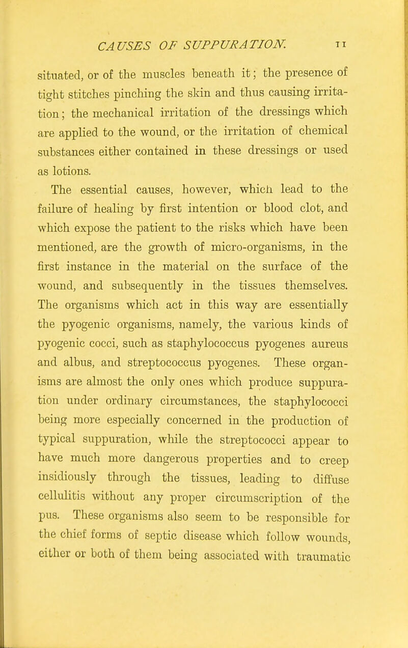 situated, or of the muscles beneath it; the presence of tight stitches pinching the skin and thus causing irrita- tion ; the mechanical irritation of the dressings which are applied to the wound, or the irritation of chemical substances either contained in these dressings or used as lotions. The essential causes, however, whicli lead to the failure of healing by first intention or blood clot, and which expose the patient to the risks which have been mentioned, are the growth of micro-organisms, in the first instance in the material on the surface of the wound, and subsequently in the tissues themselves. The organisms which act in this way are essentially the pyogenic organisms, namely, the various kinds of pyogenic cocci, such as staphylococcus pyogenes aureus and albus, and streptococcus pyogenes. These organ- isms are almost the only ones which produce suppura- tion under ordinary circumstances, the staphylococci being more especially concerned in the production of typical suppuration, while the streptococci appear to have much more dangerous properties and to creep insidiously through the tissues, leading to diffuse cellulitis without any proper circumscription of the pus. These organisms also seem to be responsible for the chief forms of septic disease which follow wounds, either or both of them being associated with traumatic