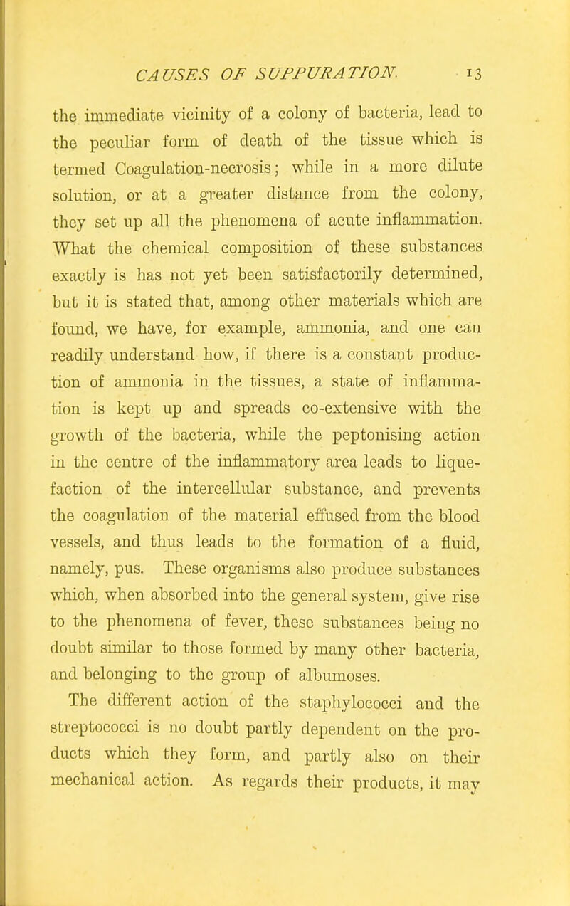the immediate vicinity of a colony of bacteria, lead to the pecuhar form of death of the tissue which is termed Coagulation-necrosis; while in a more dilute solution, or at a greater distance from the colony, they set up all the phenomena of acute inflammation. What the chemical composition of these substances exactly is has not yet been satisfactorily determined, but it is stated that, among other materials which are found, we have, for example, ammonia, and one can readily understand how, if there is a constant produc- tion of ammonia in the tissues, a state of inflamma- tion is kept up and spreads co-extensive with the growth of the bacteria, while the peptouising action in the centre of the inflammatory area leads to lique- faction of the intercellular substance, and prevents the coagulation of the material effused from the blood vessels, and thus leads to the formation of a fluid, namely, pus. These organisms also produce substances which, when absorbed into the general system, give rise to the phenomena of fever, these substances being no doubt similar to those formed by many other bacteria, and belonging to the group of albumoses. The different action of the staphylococci and the streptococci is no doubt partly dependent on the pro- ducts which they form, and partly also on their mechanical action. As regards their products, it may