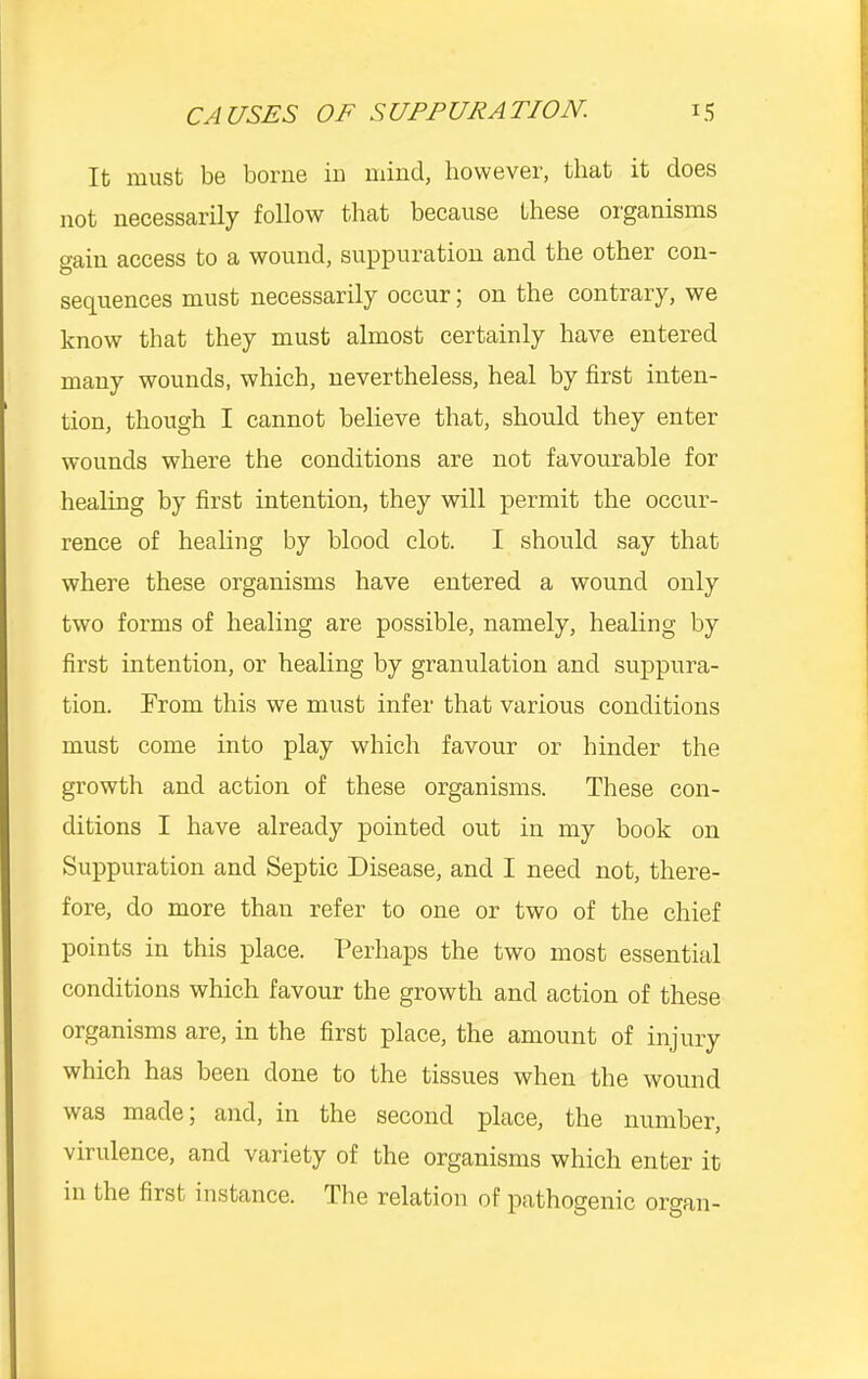 It must be boi’iie iu mind, however, that it does not necessarily follow that because these oi'ganisms gain access to a wound, suppuration and the other con- sequences must necessarily occur; on the contrary, we know that they must almost certainly have entered many wounds, which, nevertheless, heal by first inten- tion, though I cannot believe that, should they enter wounds where the conditions are not favourable for healing by first intention, they will permit the occur- rence of healing by blood clot. I should say that where these organisms have entered a wound only two forms of healing are possible, namely, healing by first intention, or healing by granulation and suppura- tion. From this we must infer that various conditions must come into play which favour or hinder the growth and action of these organisms. These con- ditions I have already pointed out in my book on Suppuration and Septic Disease, and I need not, there- fore, do more than refer to one or two of the chief points in this place. Perhaps the two most essential conditions which favour the growth and action of these organisms are, in the first place, the amount of injury which has been done to the tissues when the wound was made, and, in the second place, the number, virulence, and variety of the organisms which enter it in the first instance. Tlie relation of pathogenic organ-