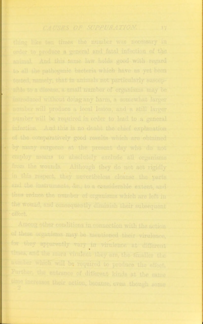 r rl '* •' f X4^SBS OF SOF^VFATIp^a^:^ ty ^ .'■ ■--^ -, - thing Ilk# t«a tiroeK thd nnjuber wus^necossary m ^order.to.E.*^^CC a.general and fatal infijctiuQ (rf t|n* -. ^- .animal And ibU same law holda good with regard to all toe pathogenic bacteria which hare as yet been [•toRted. 'wnnply’. that in animals not partienlatly suaca^ ribic to A diSPoaci. ti'«mall nnflibor or oigahisms may I* iiitindaocd wiOioat doing any hartn« a aotnewhat lon^ . -.»*■ ■-■ I*. r^- - Iff'  Mtnnl-or will prodne© a local lesion, and a stil) laigar nmiil^r will be rwpiired in order to lead to a gtsneral r-^l by mny irorgctmB fit the preaent day wbro^dcr not ploy means to absoldtoly exclude all orgHnisma ^from the woonds-^^Although they do’not act r^dly in this respect, they neVorfcbblciis cleanac. Lhe parta and (L© iuatxumanto d»„ to a ooufdderable extent, and ^ thus reduce the ntitnber of organisms which are left in ■*•1 the Wound, and oo^eqdeotly dinahisb their subsequent effect ■' 1 , ^ infection. And this ia no doubt the^ cluof explanation of the «omp(0’atively good resolts which arc obtained’ .•*«k J i'-*’ '* f A tobug other comlitions iu conaiictiou with the action , ^tif these oiganiaina may be moitUoned their -viruteuco, • ^ .tlioy apTwrently vary -rirolencc' af dififcwttt »c4.an<lthe mTSfd vfftileAtnheTttto^ the S^har whioS^ will ba requiirod to produce th^ftbet. *rth«w^t^ entruiice of ^different kiads Vfc the eouifi. [time inertaaoQ then* action, because, uvau though sozno ivi- _... . . .. , ^ y M