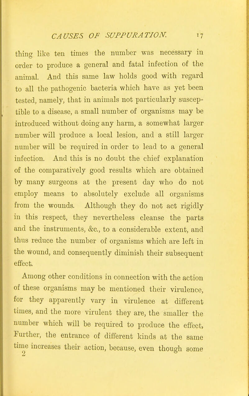 thing like ten times the number was necessary in order to produce a general and fatal infection of the animal. And this same law holds good with regard to all the pathogenic bacteria which have as yet been tested, namely, that in animals not particularly suscep- tible to a disease, a small number of organisms may be introduced without doing any harm, a somewhat larger number will produce a local lesion, and a still larger number will be required in order to lead to a general infection. And this is no doubt the chief explanation of the comparatively good results which are obtained by many surgeons at the present day who do not employ means to absolutely exclude all organisms from the wounds. Although they do not act rigidly in this respect, they nevertheless cleanse the parts and the instruments, &c., to a considerable extent, and thus reduce the number of organisms which are left in the wound, and consequently diminish their subsequent effect. Among other conditions in connection with the action of these organisms may be mentioned their virulence, for they apparently vary in virulence at different times, and the more virulent they are, the smaller the number which will be required to produce the effect, Further, the entrance of different kinds at the same time increases their action, because, even though some 2