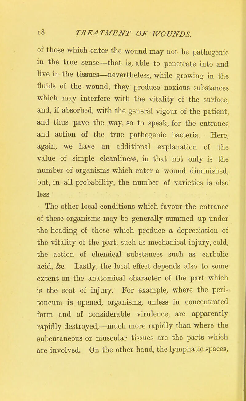 of those which enter the wound may not be pathogenic in the true sense—that is, able to penetrate into and live in the tissues—nevertheless, while growing in the fluids of the wound, they produce noxious substances which may interfere with the vitality of the surface, and, if absorbed, with the general vigour of the patient, and thus pave the way, so to speak, for the entrance and action of the true pathogenic bacteria. Here, again, we have an additional explanation of the value of simple cleanliness, in that not only is the number of organisms which enter a wound diminished, but, in all probability, the number of varieties is also less. The other local conditions which favour the entrance of these organisms may be generally summed up under the heading of those which produce a depreciation of the vitality of the part, such as mechanical injury, cold, the action of chemical substances such as carbolic acid, &c. Lastly, the local effect depends also to some extent on the anatomical character of the part which is the seat of injury. For example, where the peri-' toneum is opened, organisms, unless in concentrated form and of considerable virulence, are apparently rapidly destroyed,—much more rapidly than where the subcutaneous or muscular tissues are the parts which are involved. On the other hand, the lymphatic spaces,