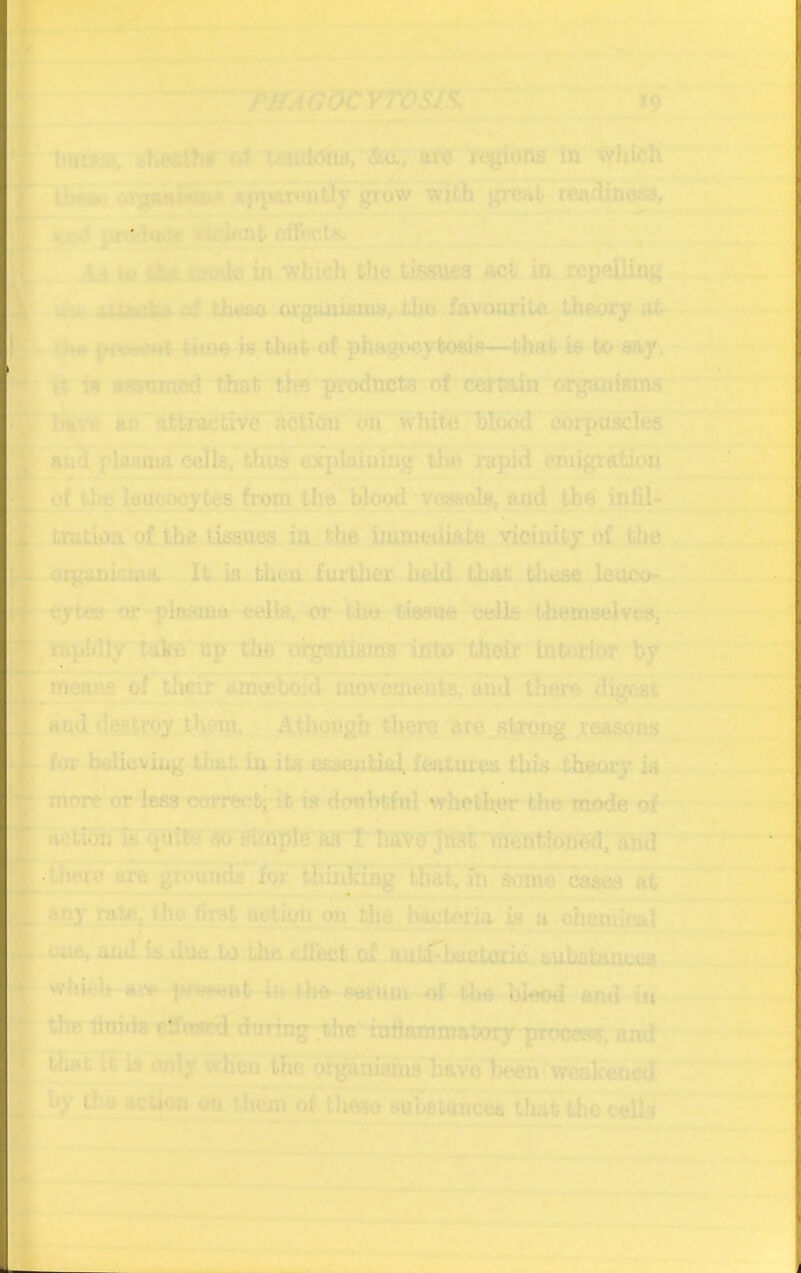 A ~ ‘^'^:/>moocYros/s. ■' 19 l>ti:^:.\ uniimH &o^ arc rt^ions In which 1' i. ! %p^^wntly grow with great readiness, ficient effects. . ‘jlI^  tjoilo in which the tissues act in repelling *H Lbuso orgimisTiiSr the favourite theory at |yrvrt**<t *4h>o is that of phagocytosis—tliafc is to say, r. in aJssumed that tire products of certain organiBHis Krn B an' attractive action oh wliite. hlood corpuscles an<i plasma cells, thua explaining the rapid emigration of the leucocytes frora the bloi>d vessels, tuid the in hi* tratioa ol the tissues in the immediate vicinity of tlm oigonkiAS. It is then fiutlier held that these leuco- eytoM or plasm« cells, or the tissue cells i-hemselves, rapidly take op the orgaiiiams into their interior by means of their ammbo:d movements, and there digest itud destroy, thcun, Athough there hre strong reasons for bclitiviiig thlit in its essential features this theory is more or less corrcc-b-’ it is doubtful whetlmr the mode of action is' so wffiple aif I baVAjliSf mentioned, and .there are grounds for thinhuig tlial, in some cases at toy rate; the first action on the bactom is a chemical one, and is due.to the effect of autiTktctcxic bubstoimes which ttiv in the- serum of a»e blwd ami iu the liuids eatroyj during the iufianunatory procea?, ajid that ;t is ixnly when the organianis have heen weakened by the acu<m on them of thetio suietanceii tlufe the cells