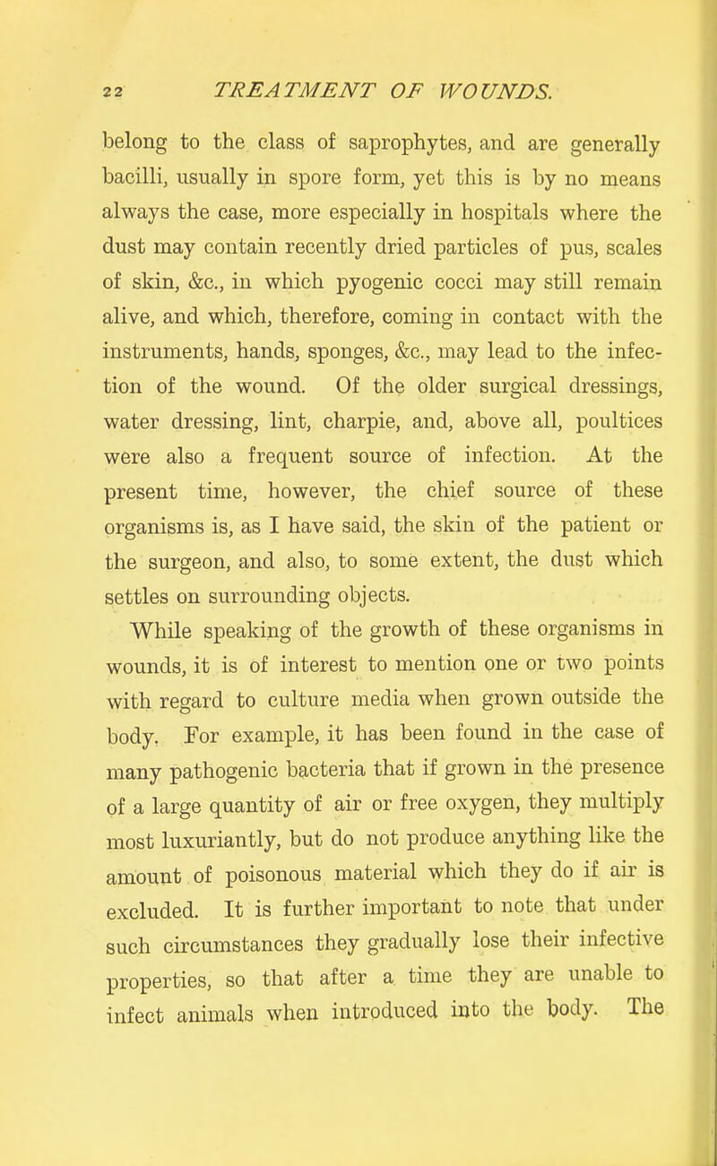 belong to the class of saprophytes, and are generally bacilli, usually in spore form, yet this is by no means always the case, more especially in hospitals where the dust may contain recently dried particles of pus, scales of skin, &c., in which pyogenic cocci may still remain alive, and which, therefore, coming in contact with the instruments, hands, sponges, &c., may lead to the infec- tion of the wound. Of the older surgical dressings, water dressing, lint, charpie, and, above all, poultices were also a frequent source of infection. At the present time, however, the chief source of these organisms is, as I have said, the skin of the patient or the surgeon, and also, to some extent, the dust which settles on surrounding objects. While speaking of the growth of these organisms in wounds, it is of interest to mention one or two points with regard to culture media when grown outside the body, For example, it has been found in the case of many pathogenic bacteria that if grown in the presence of a large quantity of air or free oxygen, they multiply most luxuriantly, but do not produce anything like the amount of poisonous material which they do if air is excluded. It is further important to note that under such circumstances they gradually lose their infective properties, so that after a time they are unable to infect animals when introduced into the body. The