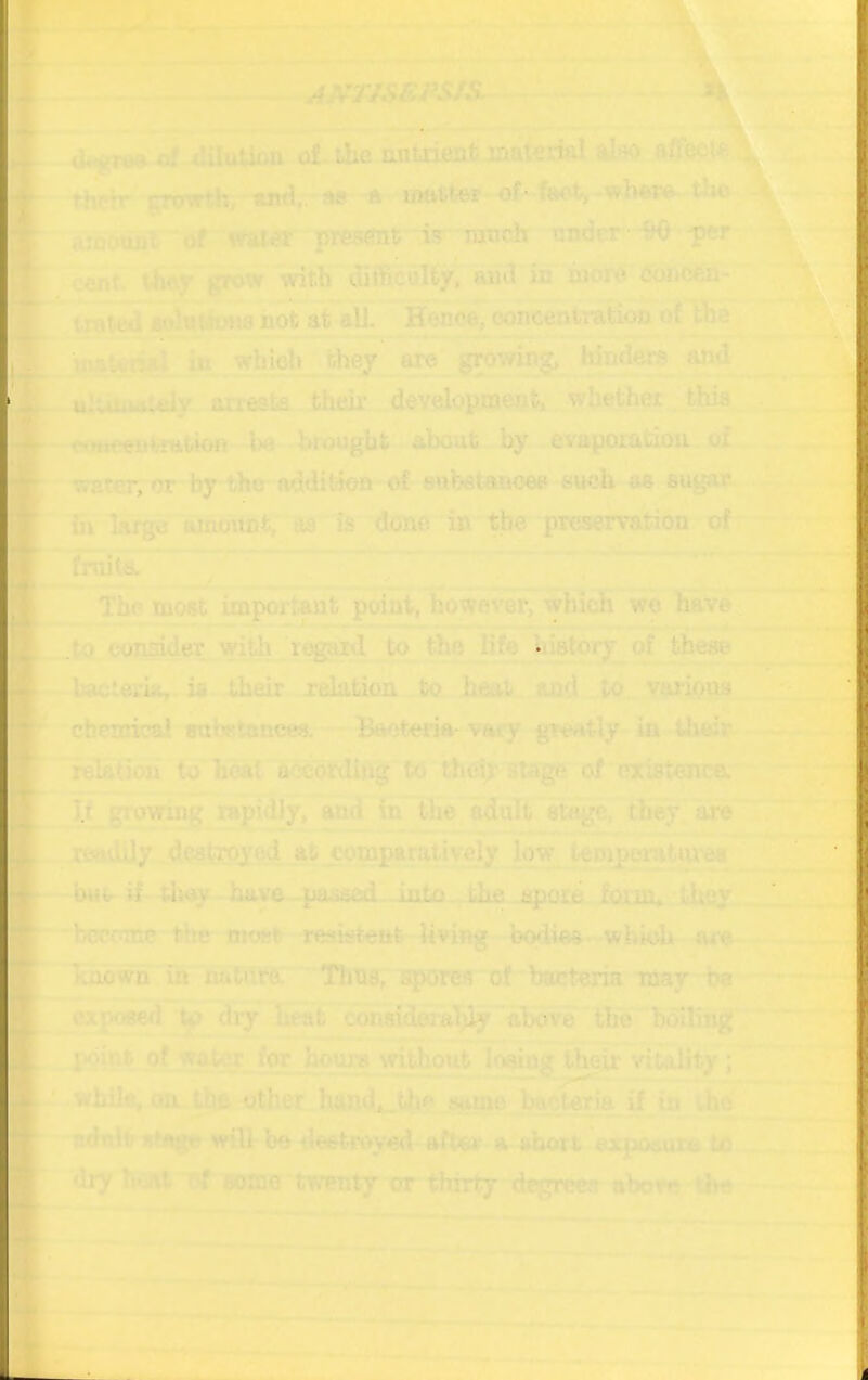tlie antxient also thrrr* »;nywthr,~'tiri,.- m a mftfctor * •of* foot) - wbwft- tJ»o wnodaT^ fttOST present it ranch nnder -SO -per ■cSnT tliar grow with difficulty, and in iaord tfoncen- ^^ted i^ifoMs not at eU. Hen«^ooncentration ot coe^ ,7i*- 4»i<- jnaleoal « _ growing,'* hinde^ , ^d aH^Mtaly anasi^ Jih#-^^ whether^ th^, iiinmtnitimt by evaporatiou. of, ^r.tcr; or fay the • eu^it^^augan. fiv lanjM* aiocnint, as Is done;tt tile pioasllmir of The most impdrtMit wo have fl.to con^dflT regard to the Bfe^hwtory of these Ittctoria,. is their reLation to and^to. vario^ chemical aabBtancee, • Baotem-vary greatly in their- • h relaCiou to heat accordlt^g to Che|r sts^ of existence.' mdily .dQStrpyedjst cogiparativefat jew temperatyyt !—bus- - hiLv^ iuumA^a^- jl^ bcrcsme Mte most -rcsislcut^yiliiHflig lM3d»ea«rWbk)h|q^^ ^ Tcnowh in nhtm Tlniff, H|K>«h ol-bacteria may ha ~ d^ heat the holliog of watcr_ ^ houre vri^out^loi^g their vitality j while, osLj^'i^cr handjt-tbft.8wno_.lte^tw^ adult utage wilt be tlestreyed- eftev a abort ex|jO(iura to * V ^fy li^ Ijf eoraB'twen^ or thirty degree?! aborerthe r-4-^”^' — ^ ^ ' - •?-■• •■ • •. I