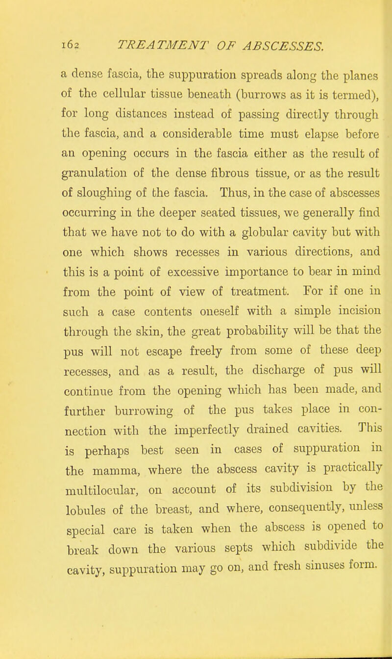 a dense fascia, the suppuration spreads along the planes of the cellular tissue beneath (burrows as it is termed), for long distances instead of passing directly through the fascia, and a considerable time must elapse before an opening occurs in the fascia either as the result of granulation of the dense fibrous tissue, or as the result of sloughing of the fascia. Thus, in the case of abscesses occurring in the deeper seated tissues, we generally find that we have not to do with a globular cavity but with one which shows recesses in various directions, and this is a point of excessive importance to bear in mind from the point of view of treatment. Tor if one in such a case contents oneself with a simple incision through the skin, the great probability will be that the pus will not escape freely from some of these deep recesses, and as a result, the discharge of pus will continue from the opening which has been made, and further burrowing of the pus takes place in con- nection with the imperfectly drained cavities. This is perhaps best seen in cases of suppuration in the mamma, where the abscess cavity is practically multilocular, on account of its subdivision by the lobules of the breast, and where, consequently, unless special care is taken when the abscess is opened to break down the various septs which subdivide the cavity, suppuration may go on, and fresh sinuses foim.