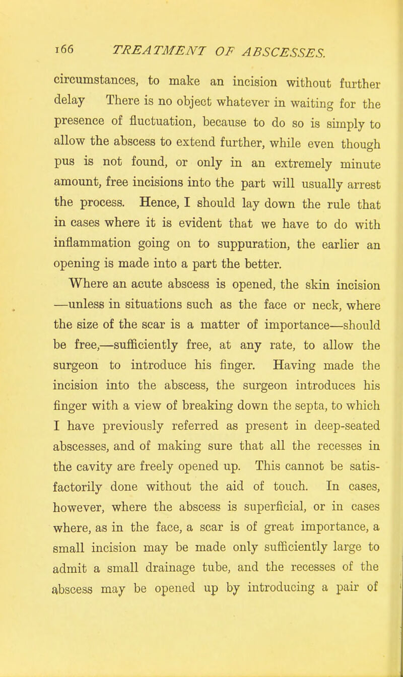 circumstaiicGSj to make an incision without further delay There is no object whatever in waiting for the presence of fluctuation, because to do so is simply to allow the abscess to extend further, while even though pus is not found, or only in an extremely minute amount, free incisions into the part will usually arrest the process. Hence, I should lay down the rule that in cases where it is evident that we have to do with inflammation going on to suppuration, the earlier an opening is made into a part the better. Where an acute abscess is opened, the skin incision —unless in situations such as the face or neck, where the size of the scar is a matter of importance—should be free,—sufficiently free, at any rate, to allow the surgeon to introduce his finger. Having made the incision into the abscess, the surgeon introduces his finger with a view of breaking down the septa, to which I have previously referred as present in deep-seated abscesses, and of making sure that all the recesses in the cavity are freely opened up. This cannot be satis- factorily done without the aid of touch. In cases, however, where the abscess is superficial, or in cases where, as in the face, a scar is of great importance, a small incision may be made only sufficiently large to admit a small drainage tube, and the recesses of the abscess may be opened up by introducing a pair of