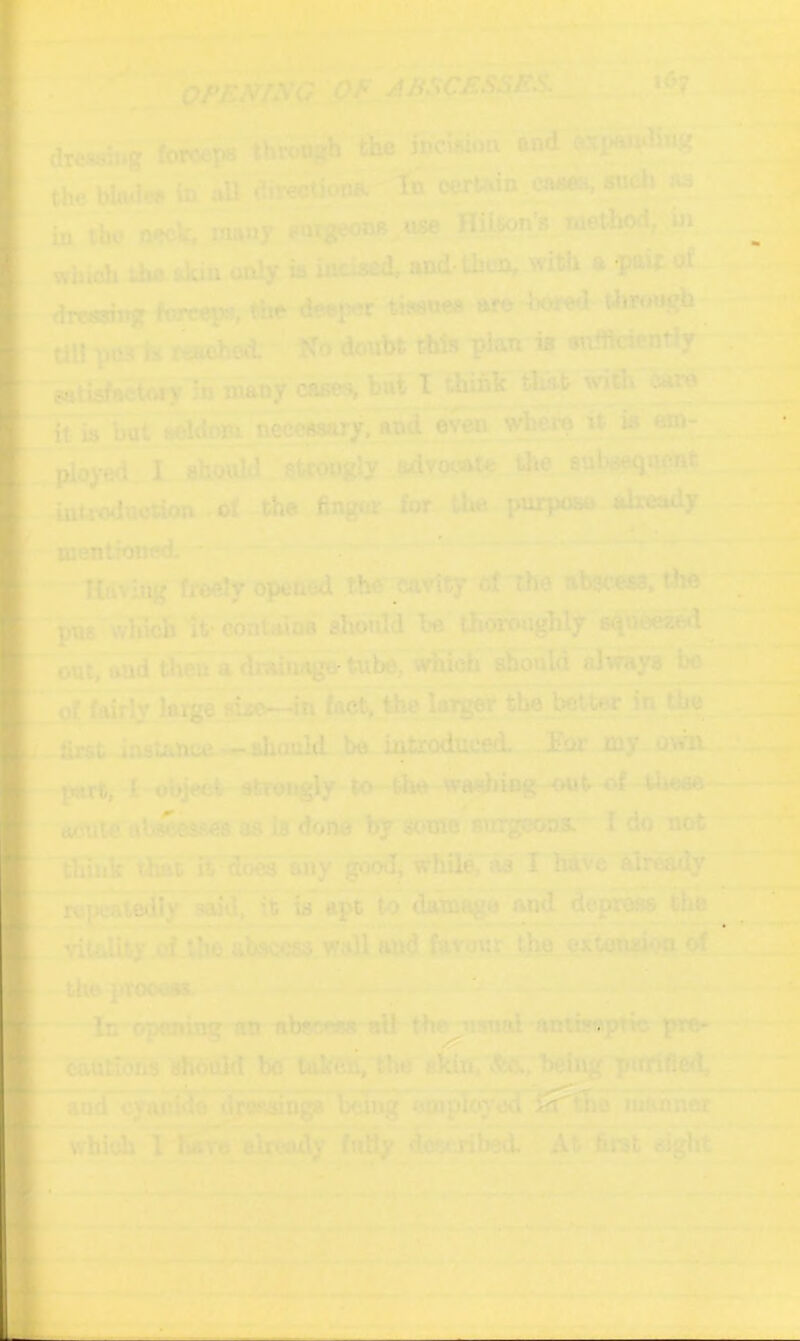 QJ>EmKG <>f ABSCESSES._ ..>A7 .|C dreseuig fof4^ through'^e the blmlw in »U (?iwction?J; In onrtwn. CAa^«udi fls in tbo nfck, many HUton’s method,^in which the «>Vi» only ia ineised, and-t^cn, with a -pw 0^ dreasiitg ftwcps, the dceiw tisanea are bored thrmij^ UU ptts h reached:^' ifo donht this phn i» eniftcicntiy getisfactory in many cam hai I thihlc tluifc with <ye it ia but aeldom nece^ryTand^^ ^ . TSoye<LI 8&U stcougly ;M.yo(At*^the subaequ^t introdootion .ot the finger for ^the pnrpoee already mentioned. ^ ^ '- Having freely opened the' cavity of The abgcesa, the ■puB'lvhich ItMJontalDB shotdd be thoroughly squmed outTaud tK^adiaihagcrtu^^wBoli aSonld ^^y» ^ pf^\y ia^Taic^Jn fact^e larger the better in ^e . first iaatance --^ouid be introduced. ’ Eor my own^*? ' ’ ” part, I-object efcrongly to-the waebiog--ou t of tijoee aente abeeesflea as Lb done by some surgeon*. I do not thuik tlwt rvdmahy goodj while, »i£I hive alr^y I ^pealedly said, it is apt te ^tnago and deprew. the ^ ^ apt to datnag vitelity.rf tho abscess.favour^ th§. exfon^ioiij?! Uia ]>TOOOM In opening «tt the iisnal antisaptic pro- cations should bo''takeii,'the silfo.T>e^^ piiififled, aad^ofdSejiy^o^'W^^ ompltd^ mahneg~' which i have already ftiBy dovjibed. At firat sigtit ^