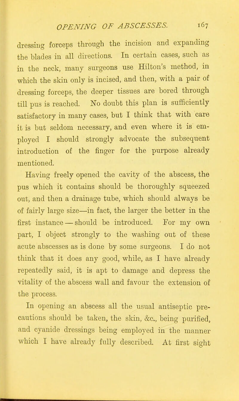 clrGSsiiig forcsps tlirough th.6 incision End. cxpEnding the blades in all directions. In certain cases, such as in the neck, many surgeons use Hilton’s method, in which the skin only is incised, and then, with a pair of dressing forceps, the deeper tissues are bored through till pus is reached. Ho doubt this plan is sufficiently satisfactory in many cases, but I think that with care it is but seldom necessary, and even where it is em- ployed I should strongly advocate the subsequent introduction of the finger for the purpose already mentioned. Having freely opened the cavity of the abscess, the pus which it contains should be thoroughly squeezed out, and then a drainage tube, which should always be of fairly large size—in fact, the larger the better in the first instance — should be introduced. For my own part, I object strongly to the washing out of these acute abscesses as is done by some surgeons. I do not think that it does any good, while, as I have already repeatedly said, it is apt to damage and depress the vitality of the abscess wall and favour the extension of the process. In opening an abscess all the usual antiseptic pre- cautions should be taken, the skin, &c., being purified, and cyanide dressings being employed in the manner which I have already fully described. At first sight