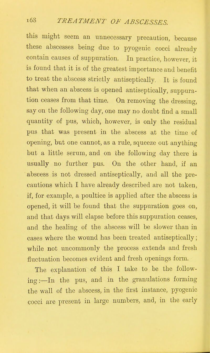 this might seem an unnecessary precaution, because these abscesses being due to pyogenic cocci already contain causes of suppuration. In practice, however, it is found that it is of the greatest importance and benefit to treat the abscess strictly antiseptically. It is found that when an abscess is opened antiseptically, suppura- tion ceases from that time. On removing the dressing, say on the following day, one may no doubt find a small quantity of pus, which, however, is only the residual pus that was present in the abscess at the time of opening, but one cannot, as a rule, squeeze out anything but a little serum, and on the following day there is usually no further pus. On the other hand, if an abscess is not dressed antiseptically, and all the pre- cautions which I have already described are not taken, if, for example, a poultice is applied after the abscess is opened, it will be found that the suppuration goes on, and that days will elapse before this suppuration ceases, and the healing of the abscess will be slower than in cases where the wound has been treated antiseptically; while not uncommonly the process extends and fresh fluctuation becomes evident and fresh openings form. The explanation of this I take to be the follow- ing:—In the pus, and in the granulations forming the wall of the abscess, in the first instance, pyogenic cocci are present in large numbers, and, in the early