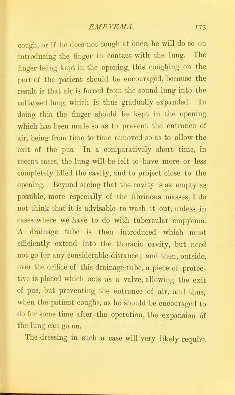 cough, or if he does not cough at once, he will do so on introdueing the finger in contact with the lung. The finger being kept in the opening, this coughing on the part of the patient should be encouraged, because the result is that air is forced from the sound lung into the collapsed lung, which is thus gradually expanded. In doing this, the finger should be kept in the opening which has been made so as to prevent the entrance of air, being from time to time removed so as to allow the exit of the pus. In a comparatively short time, in recent cases, the lung will be felt to have more or less completely filled the cavity, and to project close to the opening. Beyond seeing that the cavity is as empty as possible, more especially of the fibrinous masses, I do not think that it is advisable to wash it out, unless in cases where we have to do with tubercular empyema. A drainage tube is then introduced which must efficiently extend into the thoracic cavity, but need not go for any considerable distance; and then, outside, over the orifice of this drainage tube, a piece of protec- tive is plaeed which acts as a valve, allowing the exit of pus, but preventing the entrance of air, and thus, when the patient coughs, as he should be encouraged to do for some time after the operation, the expansion of the lung can go on. The dressing in such a case will very likely require