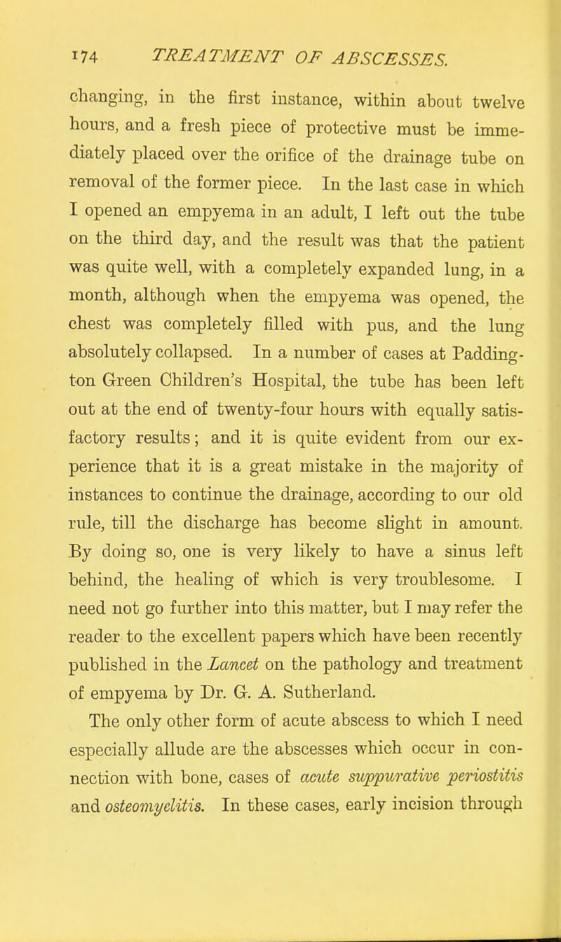 changing, in the first instance, within about twelve hours, and a fresh piece of protective must be imme- diately placed over the orifice of the drainage tube on removal of the former piece. In the last case in which I opened an empyema in an adult, I left out the tube on the third day, and the result was that the patient was quite well, with a completely expanded lung, in a month, although when the empyema was opened, the chest was completely filled with pus, and the lung absolutely collapsed. In a number of cases at Padding- ton Green Children’s Hospital, the tube has been left out at the end of twenty-four hours with equally satis- factory results; and it is quite evident from our ex- perience that it is a great mistake in the majority of instances to continue the drainage, according to our old rule, till the discharge has become slight in amount. By doing so, one is very likely to have a sinus left behind, the healing of which is very troublesome. I need not go further into this matter, but I may refer the reader to the excellent papers which have been recently published in the Lancet on the pathology and treatment of empyema by Dr. G. A. Sutherland. The only other form of acute abscess to which I need especially allude are the abscesses which occur in con- nection with bone, cases of acute suppurative periostitis and osteomyelitis. In these cases, early incision through