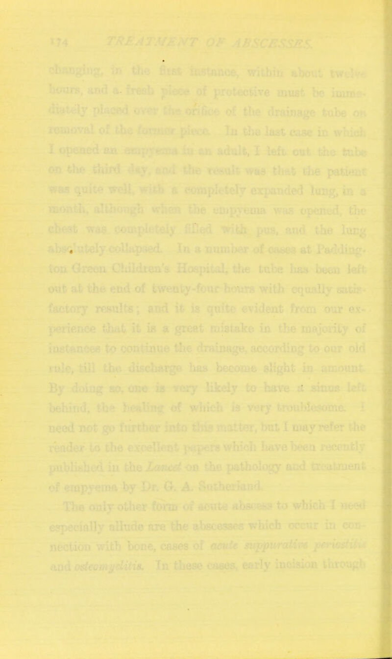 PX74 OF ABSCESSES. -• - 1^: - T- 4|l cbimg|ng,. in tSe fitsi instanoe,iWitbiri aboul‘ tW6W« ^ ^ b<mre, and a-fj^b'^jpJe^ of protective must be imine« 1^^' -T o>^, i}f9 o^nce of the drainage tube oj» SI ~ /owiflt .aIb the la£t in which. J :^i Opened an an adult, I left- cut the tube M i ». ' -ii'3^ on the jhiid day, and ^ te«ult waa that th& patmt -g waa quite wtdl.'witK a*^ rampletely expanded lung, in a ^ alUrongh wKct IBc euTp^’enm wm opened, ,-l R|t.- .chest waa completely fined ^th,pus, and the lucg, _| ab8<«.ately'colhlpned. In a Bomber oif oaees at Padding* fcr' K^^ton Green GUildrea's Hoejntol, the tube has been left^^ i ^out at the end of twenty-fo\ir hours with ©junlly satit< ^ factory^ results; and it islquite evident from our ex-*“ m ~ pmence that it is a great mistalce in tihe majority of fe-f. WuX Tostancee w ccmtinue tl^^raumge, aoeording t<? our old ^ ti^e, tUl the discharge bas^ become slight in amount By doing so, one is veity likely to have u sinus left -| behind, the healing of which'is very troublesomn. I need not go further into dda matter, but I may refer the i^der to tlm expellent pupezu which haveb^ receutly M in (he famAd on the pathology and treatment of empyema by Dr. G. A Satberlanfl ^ - The only other of acute abscess to which I need ^^^^iepecinlly allude are Uip abscesses which occur in.om-