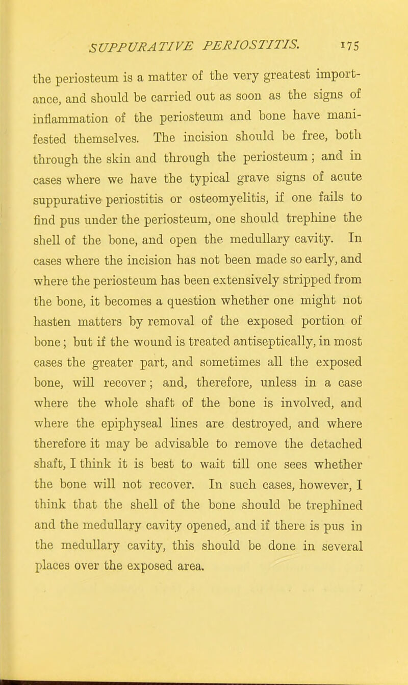 SUPPURATIVE PERIOSTITIS. 17S the periosteum is a matter of the very greatest import- ance, and should be carried out as soon as the signs of inflammation of the periosteum and bone have mani- fested themselves. The incision should be free, both through the skin and through the periosteum; and in cases where we have the typical grave signs of acute suppurative periostitis or osteomyelitis, if one fails to And pus under the periosteum, one should trephine the shell of the bone, and open the medullary cavity. In cases where the incision has not been made so early, and where the periosteum has been extensively stripped from the bone, it becomes a question whether one might not hasten matters by removal of the exposed portion of bone; but if the wound is treated antiseptically, in most cases the greater part, and sometimes all the exposed bone, will recover; and, therefore, unless in a case where the whole shaft of the bone is involved, and where the epiphyseal lines are destroyed, and where therefore it may be advisable to remove the detached shaft, I think it is best to wait till one sees whether the bone will not recover. In such cases, however, I think that the shell of the bone should be trephined and the medullary cavity opened, and if there is pus in the medullary cavity, this should be done in several places over the exposed area.